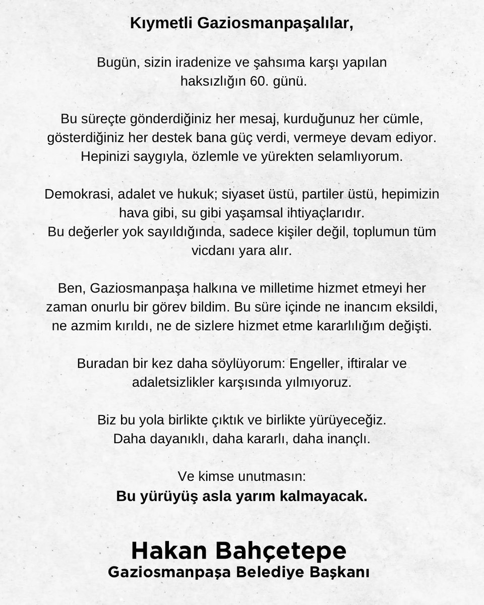 Kıymetli Gaziosmanpaşalılar,

Bugün, sizin iradenize ve şahsıma karşı yapılan haksızlığın 60. günü.

Bu süreçte gönderdiğiniz her mesaj, kurduğunuz her cümle, gösterdiğiniz her destek bana güç verdi, vermeye devam ediyor. Hepinizi saygıyla, özlemle ve yürekten selamlıyorum.