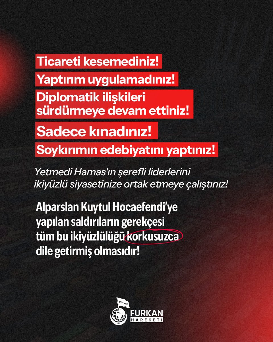 • Ticareti kesemediniz!
• Yaptırım uygulamadınız!
• Diplomatik ilişkileri sürdürmeye devam ettiniz! 
• Sadece kınadınız! Soykırımın edebiyatını yaptınız! 

Yetmedi Hamas'ın şerefli liderlerini ikiyüzlü siyasetinize ortak etmeye çalıştınız! 

Alparslan Kuytul Hocaefendi'ye