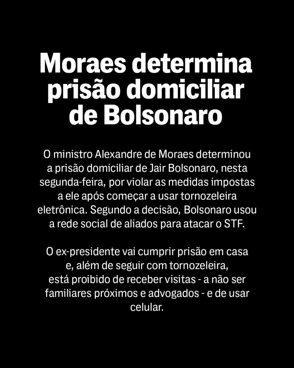 TheInterceptBr's tweet photo. O ministro do STF Alexandre de Moraes decretou a prisão domiciliar do ex-presidente Jair Bolsonaro por descumprir medidas impostas após ele começar a usar tornozeleira eletrônica. 

Segundo a decisão, Bolsonaro usou as redes sociais de aliados, incluindo seus filhos, para divulgar "claro conteúdo de incentivo e instigação a ataques ao Supremo Tribunal Federal e apoio ostensivo à intervenção estrangeira no Poder Judiciário brasileiro”.

O ex-presidente cumprirá a prisão domiciliar em casa, terá de usar tornozeleira eletrônica e fica proibido de receber visitas. Todos os celulares disponíveis na casa também serão recolhidos.