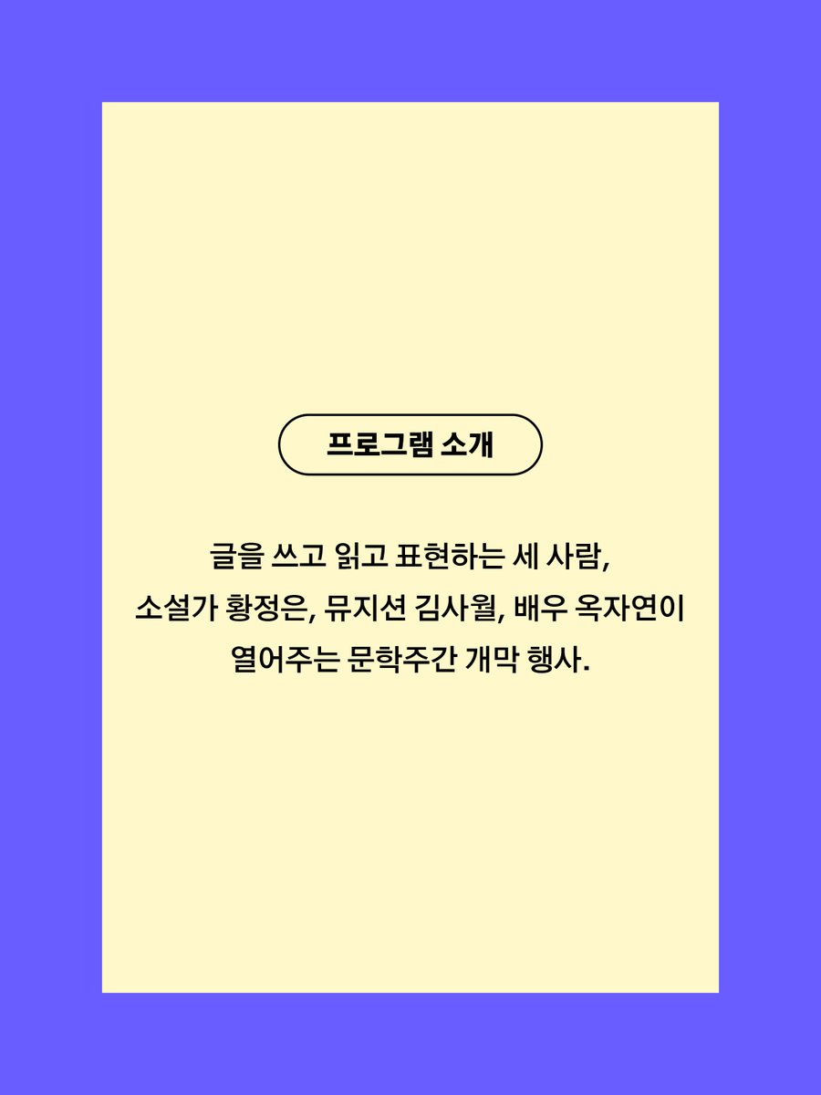 📙주제 스테이지
[개막] 아무도 아닌, 누군가에게 
 
일시｜09.13. 토. 19:00
장소｜대학로예술극장 소극장
사회｜옥자연(배우)
출연｜황정은(소설가), 김사월(뮤지션)
 
올해로 등단 20주년을 맞은 소설가 황정은과 싱어송라이터 김사월, 배우 옥자연이 만나 문학주간의 문을 연다. 글을 쓰고 읽고