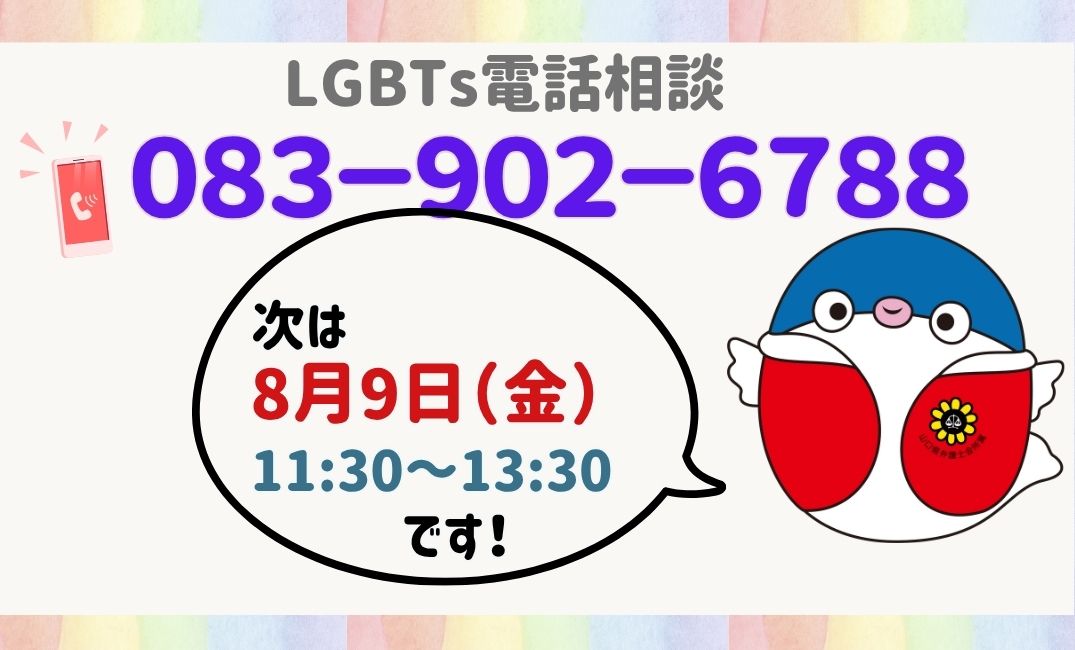 あしたです！
次回のLGBTs電話相談は、８月９日（金）１１時３０分から１３時３０分です

セクシュアルマイノリティの方が安心してご相談していただけるよう、研修を受けた弁護士が待機しております
電話　083-902-6788 

また、ご家族や職場の方など周りの方々からのご相談もお受けしています