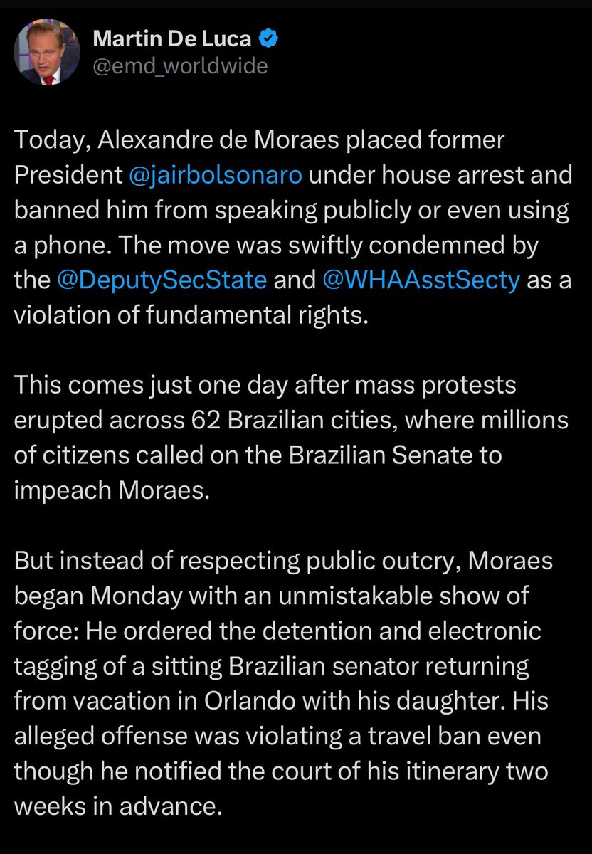 Maxcardoso's tweet photo. Advogado da Trump Media Group e Rumble:

“Hoje, Alexandre de Moraes colocou o ex-presidente Bolsonaro em prisão domiciliar e o proibiu de falar publicamente ou até mesmo de usar um telefone. A medida foi rapidamente condenada pelo diretor-adjunto do Departamento de Estado americano e pela Secretaria de Assuntos do Hemisfério Ocidental como uma violação de direitos fundamentais.

Isso ocorre apenas um dia após protestos em massa eclodirem em 62 cidades brasileiras, onde milhões de cidadãos pediram ao Senado brasileiro que impeachasse Moraes.

Mas, em vez de respeitar o clamor público, Moraes começou a segunda-feira com uma demonstração inconfundível de força: Ele ordenou a detenção e o monitoramento eletrônico de um senador brasileiro em exercício que retornava de férias em Orlando com sua filha. Sua suposta ofensa foi violar uma proibição de viagem, mesmo tendo notificado o tribunal sobre seu itinerário duas semanas antes.

Isso é uma mensagem para o Senado brasileiro sob pressão para agir. Uma mensagem para qualquer pessoa na vida pública que ouse questionar seu poder.

Estamos testemunhando uma campanha de medo e intimidação que seria surreal em qualquer democracia. Moraes está tratando o dissenso como criminalidade, férias em família como "riscos de fuga" e o discurso público como sedição. Moraes agora parece determinado não apenas a desafiar a lei brasileira e americana, mas a arrastar outros para sua ilegalidade. Este é um momento perigoso para o Brasil, porque Moraes está mantendo uma democracia inteira como refém.

O mundo ainda está observando.”