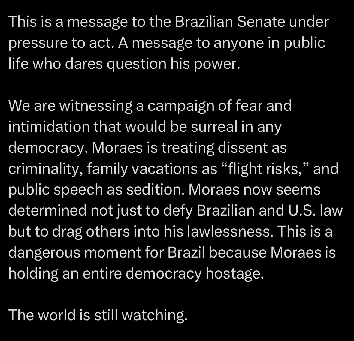 Maxcardoso's tweet photo. Advogado da Trump Media Group e Rumble:

“Hoje, Alexandre de Moraes colocou o ex-presidente Bolsonaro em prisão domiciliar e o proibiu de falar publicamente ou até mesmo de usar um telefone. A medida foi rapidamente condenada pelo diretor-adjunto do Departamento de Estado americano e pela Secretaria de Assuntos do Hemisfério Ocidental como uma violação de direitos fundamentais.

Isso ocorre apenas um dia após protestos em massa eclodirem em 62 cidades brasileiras, onde milhões de cidadãos pediram ao Senado brasileiro que impeachasse Moraes.

Mas, em vez de respeitar o clamor público, Moraes começou a segunda-feira com uma demonstração inconfundível de força: Ele ordenou a detenção e o monitoramento eletrônico de um senador brasileiro em exercício que retornava de férias em Orlando com sua filha. Sua suposta ofensa foi violar uma proibição de viagem, mesmo tendo notificado o tribunal sobre seu itinerário duas semanas antes.

Isso é uma mensagem para o Senado brasileiro sob pressão para agir. Uma mensagem para qualquer pessoa na vida pública que ouse questionar seu poder.

Estamos testemunhando uma campanha de medo e intimidação que seria surreal em qualquer democracia. Moraes está tratando o dissenso como criminalidade, férias em família como "riscos de fuga" e o discurso público como sedição. Moraes agora parece determinado não apenas a desafiar a lei brasileira e americana, mas a arrastar outros para sua ilegalidade. Este é um momento perigoso para o Brasil, porque Moraes está mantendo uma democracia inteira como refém.

O mundo ainda está observando.”