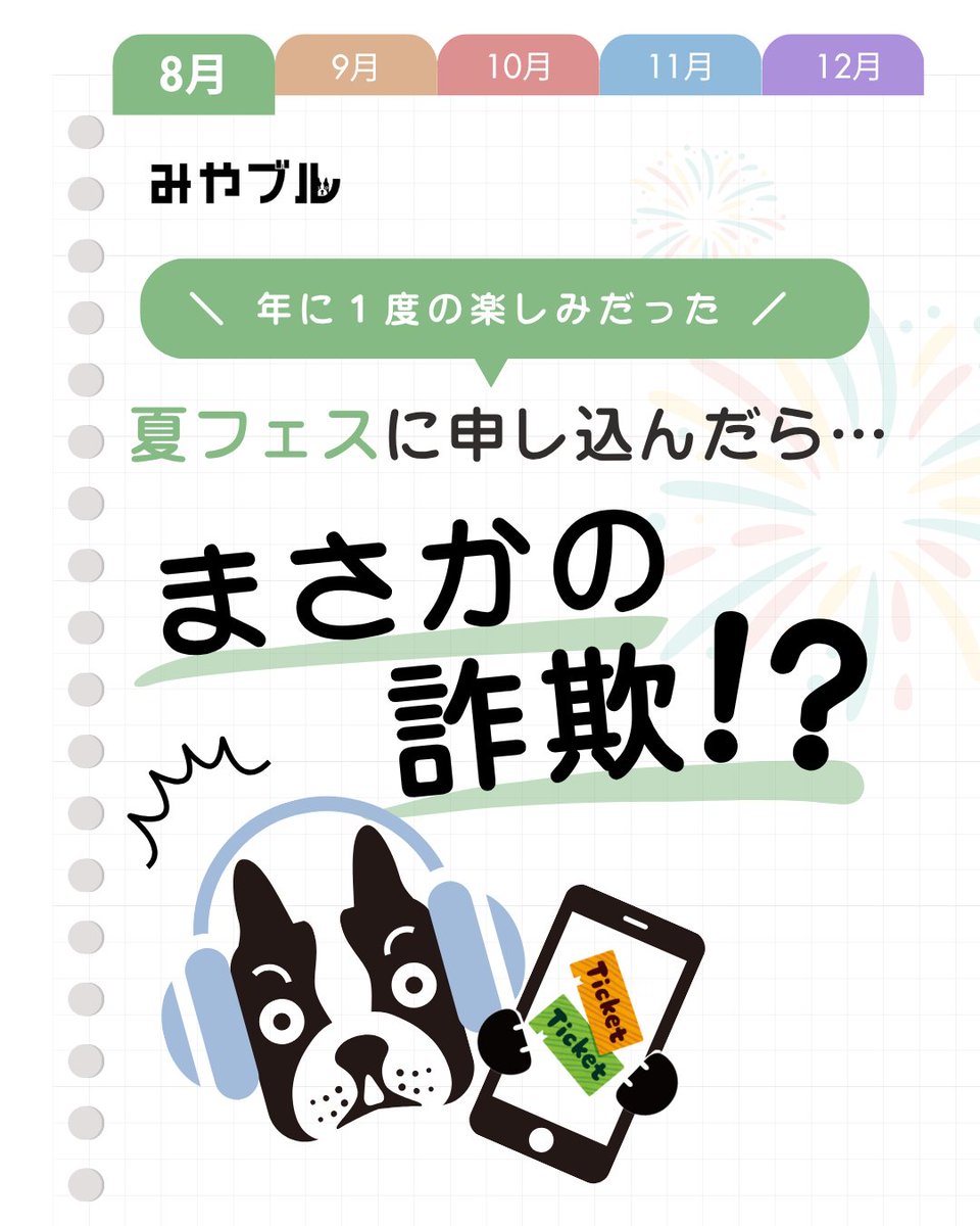 ／
申し込んだのにチケットが届かない
人気音楽フェスを装う偽サイトに注意⚠️
＼

それ実は、公式サイトにそっくりな詐欺サイトかもしれません...。
場合によっては、数万、数十万円をだまし取られることも...。

ご家族、そしてご自身の被害を防ぐためにも、
『みやブル』で対策しませんか？