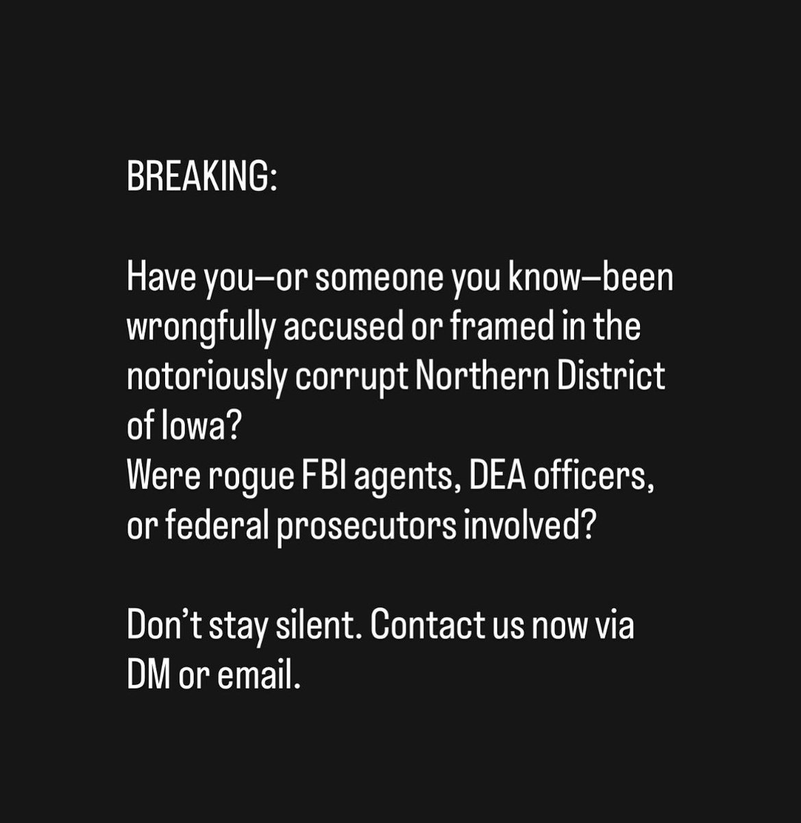 BREAKING:

Have you—or someone you know—been wrongfully accused or framed in the notoriously corrupt Northern District of Iowa?
Were rogue FBI agents, DEA officers, or federal prosecutors involved?

Don’t stay silent. Contact us now via DM or email.