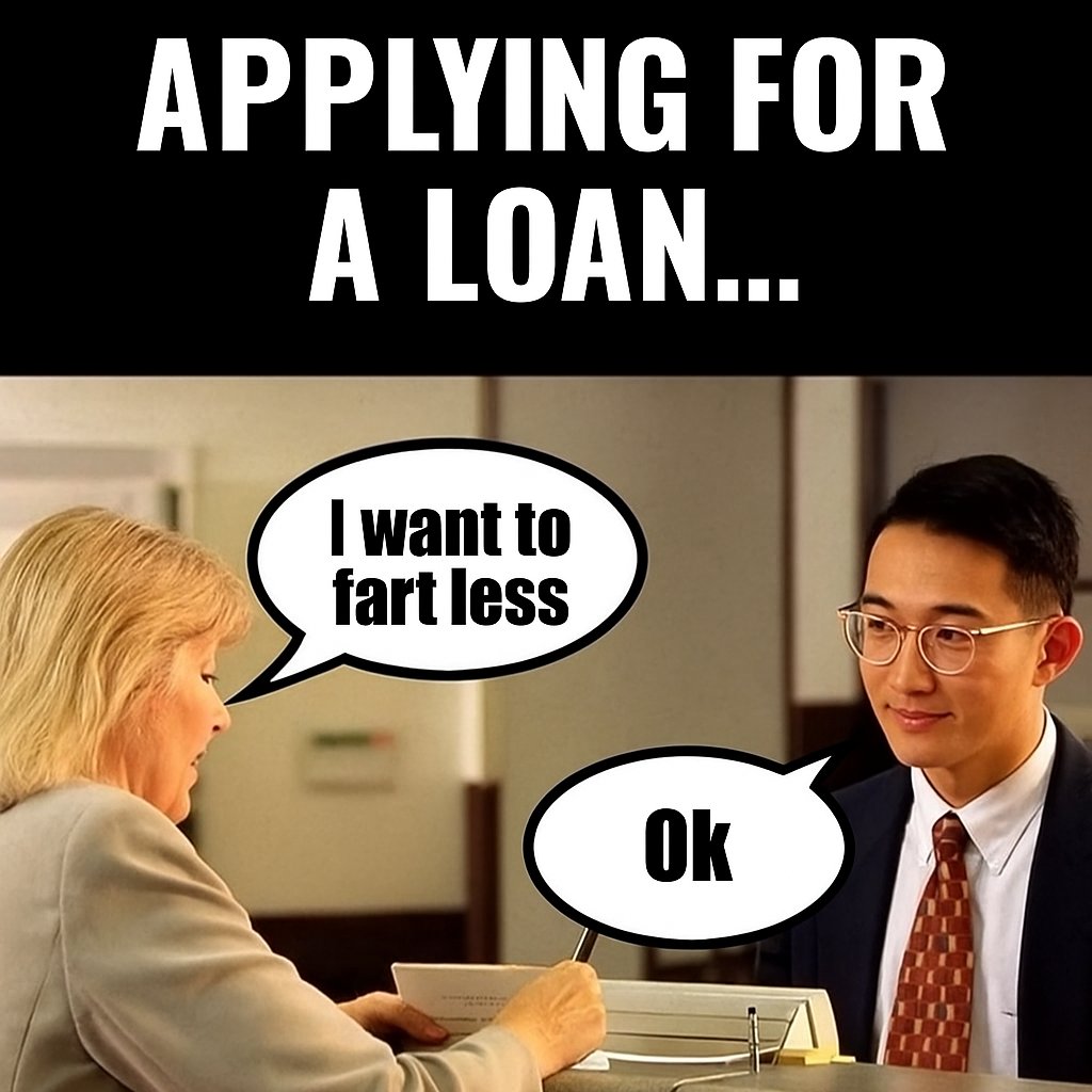 Hello sir, 
how can I help you today?
I need a loan... to fart less.
Excuse me? 
Yes, I need more money. It’s for my retirement. Approved.