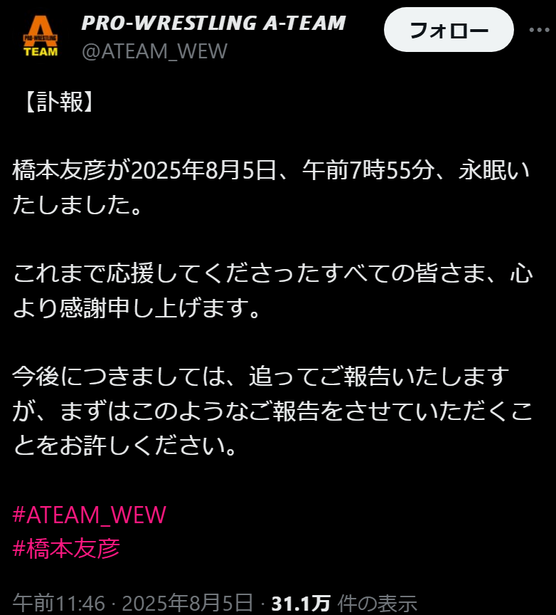 
𝙋𝙍𝙊-𝙒𝙍𝙀𝙎𝙏𝙇𝙄𝙉𝙂 𝘼-𝙏𝙀𝘼𝙈
@ATEAM_WEW
【訃報】

橋本友彦が2025年8月5日、午前7時55分、永眠いたしました。

これまで応援してくださったすべての皆さま、心より感謝申し上げます。

今後につきましては、追ってご報告いたしますが、まずはこのようなご報告をさせていただくことをお許しください。

#ATEAM_WEW
#橋本友彦
午前11:46 · 2025年8月5日
https://x.com/ATEAM_WEW/status/1952561708104646987
