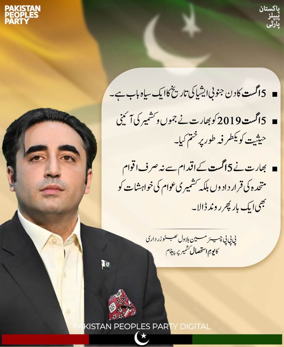 پی پی پی چیئرمین بلاول بھٹو زرداری کا یومِ استحصال کشمیر  پر پیغام 

• 5 اگست کا دن جنوبی ایشیا کی تاریخ کا ایک سیاہ باب ہے۔

 • 5 اگست 2019ع کو بھارت نے جموں و کشمیر کی آئینی حیثیت کو یکطرفہ طور پر ختم کیا۔

• بھارت نے 5 اگست کے اقدام سے نہ صرف اقوام متحدہ کی قراردادوں بلکہ