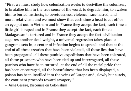 Over the past two years of Western-backed genocide this passage by Césaire has come to mind more times than I can count.

"...a poison has been instilled into the veins of Europe and, slowly but surely, the continent proceeds toward savagery."