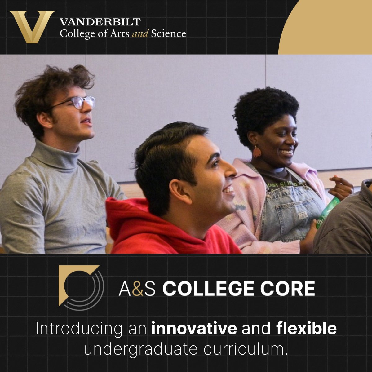 For the first time in more than 20 years, we have overhauled our general education curriculum. The A&amp;S College Core provides an innovative and flexible educational experience that reflects the challenges of today and prepares students to affect change. vu.edu/dd-1w