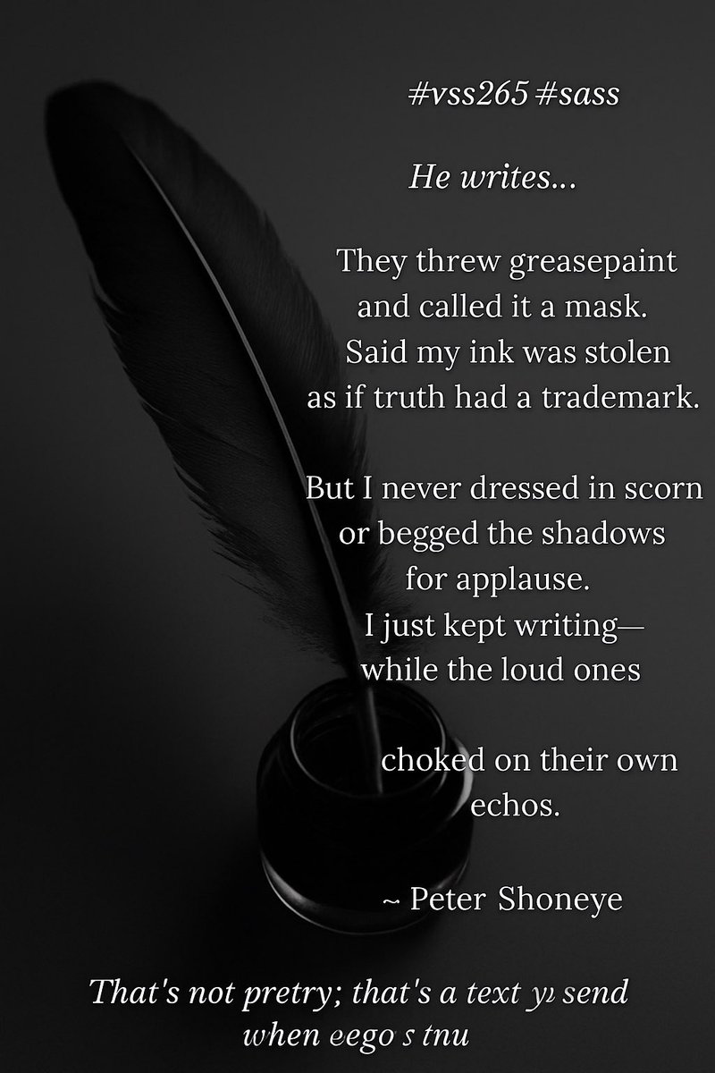 petershoneye's tweet image. #vss365 #sass
He writes…

They threw greasepaint
and called it a mask.
Said my ink was stolen
as if truth had a trademark.

But I never dressed in scorn
or begged the shadows for applause.
I just kept writing—
while the loud ones
choked on their own echoes.

— Peter Shoneye 🖋️
