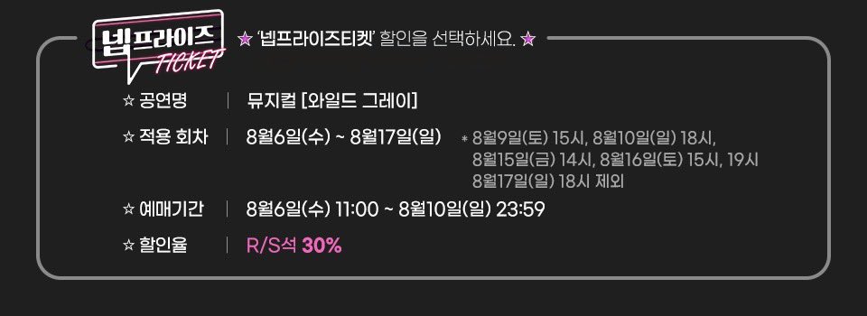 [뮤지컬 #와일드그레이]

넵프라이즈 티켓 할인
R석, S석 30% 할인

할인기간 | 8/6(수) 11:00 ~ 8/10(일) 23:59
적용회차 | 8/6(수) ~ 8/17(일)
제외회차 | 8/9 3시, 8/10 6시, 8/15 2시, 8/16 3시, 7시, 8/17 6시
매수제한 | 1인 4매
예매처 | 예스24 티켓

링크아트센터 벅스홀
2025.05.21 - 08.17