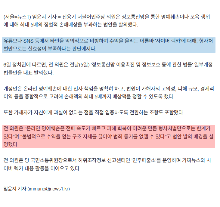 📌전용기 의원, 사이버 렉카 징벌적 손해배상법 발의

(서울=뉴스1) 임윤지 기자 = 전용기 더불어민주당 의원은 정보통신망을 통한 명예훼손이나 모욕 행위에 대해 최대 5배의 징벌적 손해배상을 부과하는 법안을 발의했다.

유튜브나 SNS 등에서 타인을 악의적으로 비방하며 수익을 올리는 이른바
