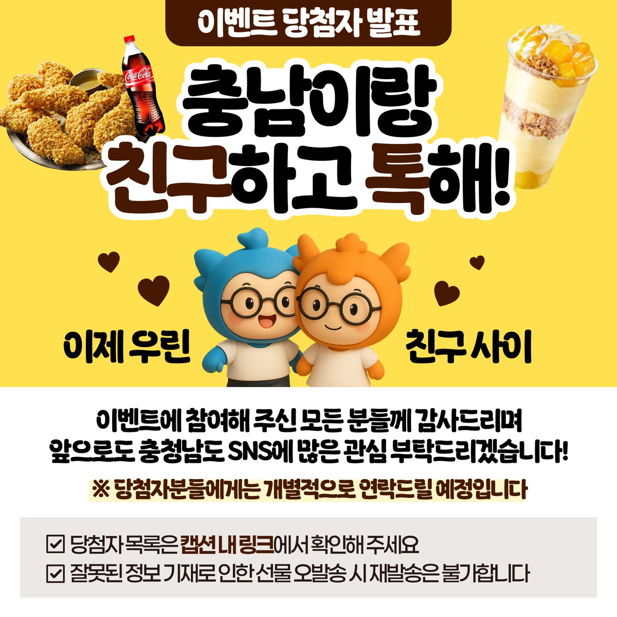 이제 우린 친구 사이!🙌

충청남도 카카오톡 채널 추가 이벤트에 
참여해 주신 모든 분들께 감사드립니다😊

앞으로도 충청남도에 많은 관심 부탁드리겠습니다🎉

당첨자 목록은 아래 링크에서 확인해 주세요!
👉🏻 vo.la/y4LeNC

#충남 #충청남도 #이벤트 #당첨자발표 #카카오톡채널