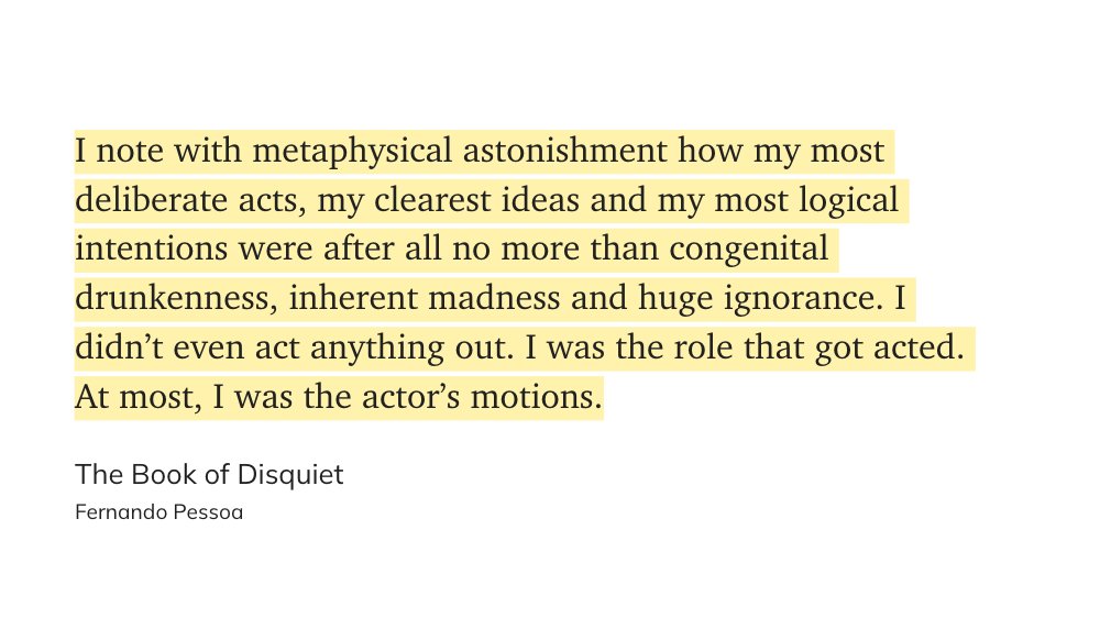 "I note with metaphysical astonishment how my most deliberate acts, my clearest ideas and my most logical intentions were after all no more than congenital drunkenness, inherent madness and huge ignorance. I didn’t even act anything out. I was the role that got acted out."