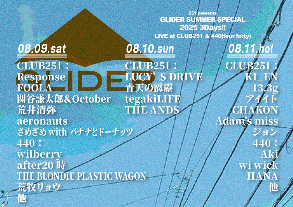 2025/08/10(日)
下北沢CLUB251
251 presents GLIDER SUMMER SPECIAL 2025

OPEN 18:00／START 18:30
adv¥3,300 (＋1drink) day¥3,800 (＋1drink)

ACT：
LUCY’S DRIVE
青天の霹靂
tegakiLIFE
THE ANDS

予約　
tiget.net/events/407003
