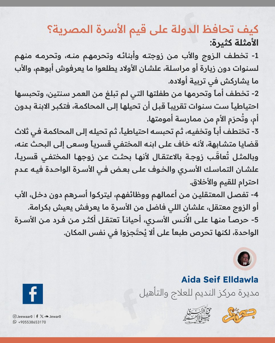 كتبت الدكتورة عايدة سيف الدّولة مديرة مركز النديم للعلاج والتأهيل عبر الفيس بوك:

كيف تحافظ الدولة على قيم الأسرة المصرية؟

الأمثلة كثيرة:
1- تخطف الزوج والأب من زوجته وأبنائه وتحرمهم منه، وتحرمه منهم لسنوات دون زيارة أو مراسلة، علشان الأولاد يطلعوا ما يعرفوش أبوهم، والأب ما