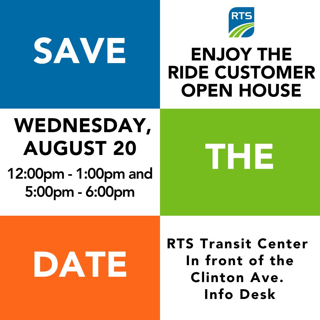 Save the Date: Join us for an Enjoy the Ride Customer Open House on 8/20 at the RTS Transit Center. Two sessions: 12:00pm - 1:00pm and 5:00pm - 6:00pm. Learn about the upcoming changes. RTS employees will be on-hand to answer your questions.