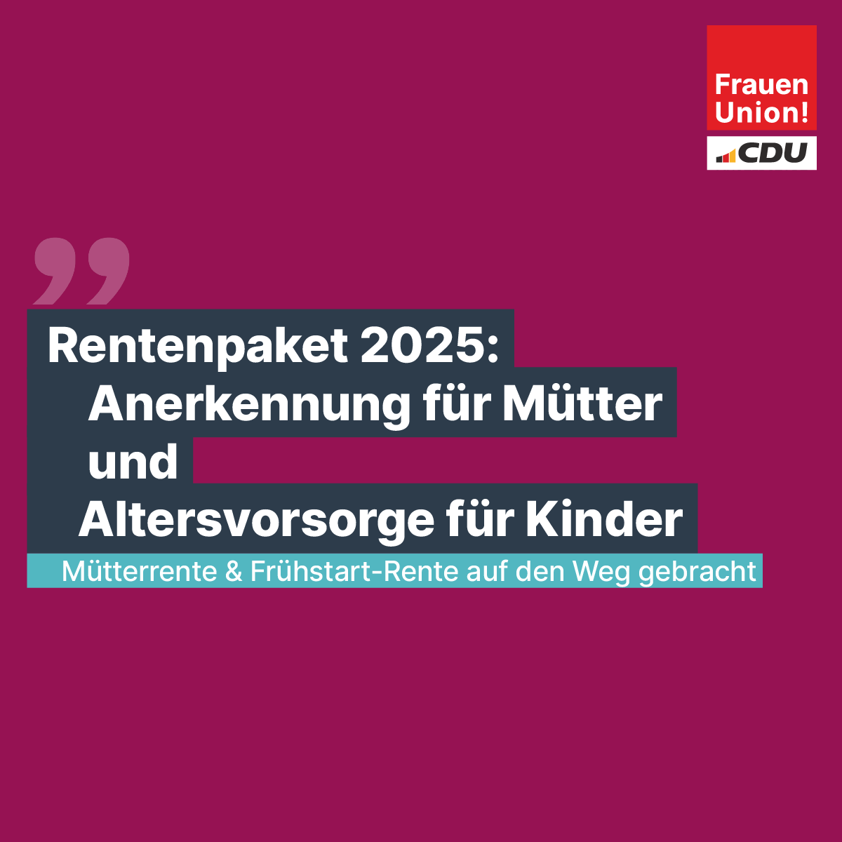 2027: für alle Mütter 3 Jahre Kindererz.-zeiten (Rente). 10 Mill. Menschen, v.a. Frauen profitieren. 
Mit der Frühstart-Rente werden Weichen gestellt, damit private Altersvorsorge  früh beginnt:  10 Euro/Monat für Kinder ab 6 J.-18 J. 
Gute Altersversorgung für alle ist das Ziel.