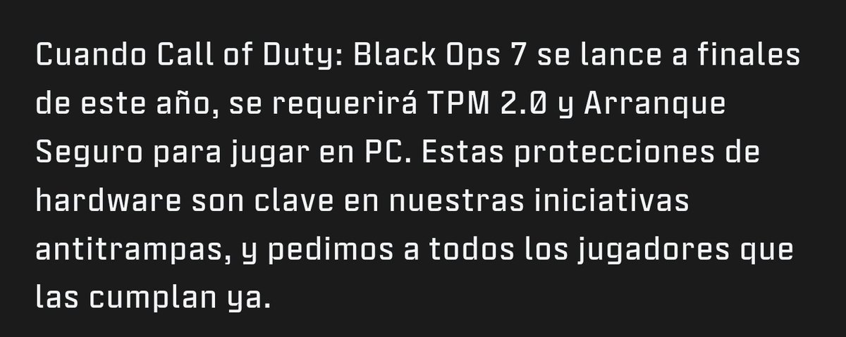 OFICIAL: Activision confirma que será obligatorio activar TPM 2.0 y Secure Boot en PC para jugar a Black Ops 7 x Warzone a finales de año.

Esto es bueno ya que mejora la seguridad y el anticheat.

Que casualidad que justo lo anuncien cuando EA lo ha anunciado para Battlefield 6