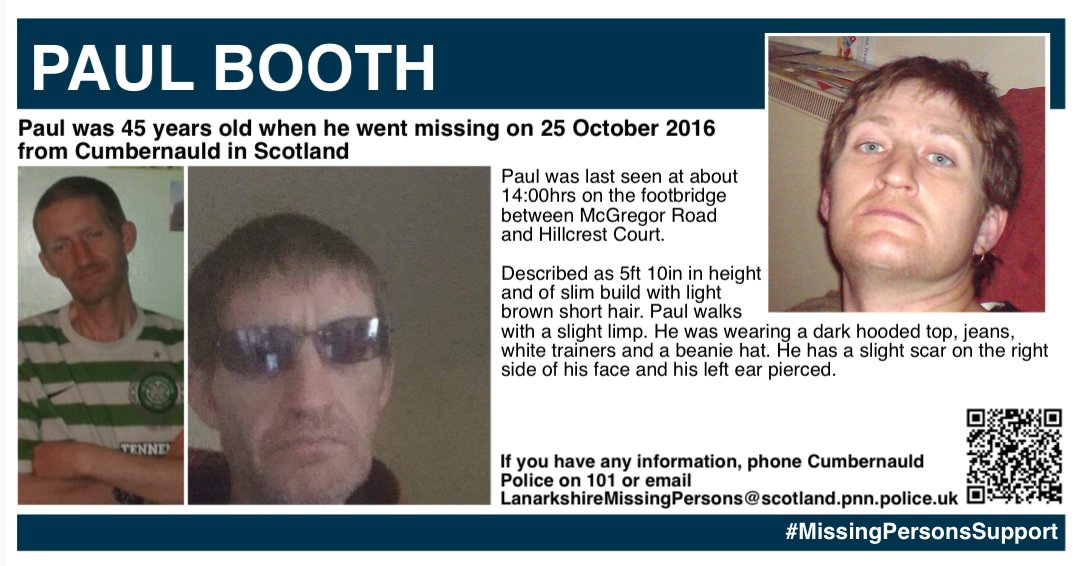 Missing Persons Support (@misperssupport) on Twitter photo SATURDAY SHARE - PAUL BOOTH
Paul Booth was 45 years old when he went missing on 25 October 2016 from Cumbernauld in Scotland. He was last seen at about 14:00hrs on the footbridge between McGregor Road and Hillcrest Court. 
Described as 5ft 10in in height and of slim build with SATURDAY SHARE - PAUL BOOTH
Paul Booth was 45 years old when he went missing on 25 October 2016 from Cumbernauld in Scotland. He was last seen at about 14:00hrs on the footbridge between McGregor Road and Hillcrest Court. 
Described as 5ft 10in in height and of slim build with