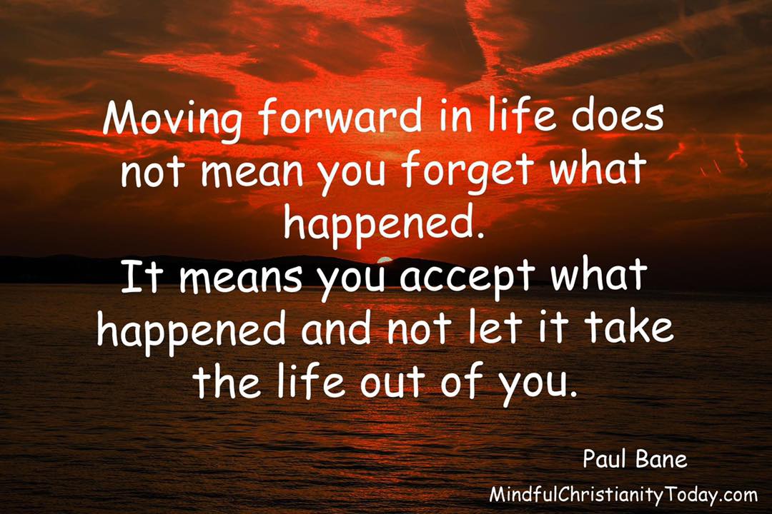 Moving forward in life does not mean you forget what happened.
It means you accept what happened and not let it
take the life out of you. - Paul Bane