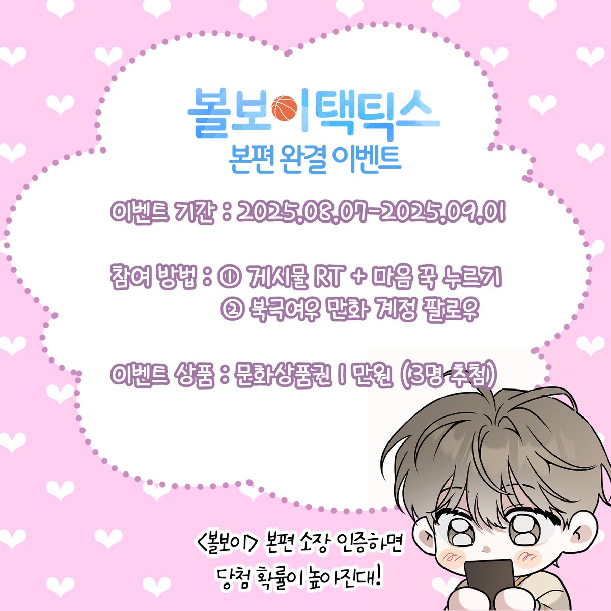 <볼보이 택틱스> 본편 완결 이벤트💛💐

무더운 여름, <볼보이> 정주행 하면서
더위를 이겨내보는 건 어떨까요? 🏃

<볼보이 택틱스> 본편 완결 기념 이벤트가 찾아왔습니다!

이벤트 기간 : 205.08.07-2025.09.01
참여 방법 : 
1) 게시물RT+마음 
2) 북극여우 만화 계정 팔로우
이벤트 상품 : 문화