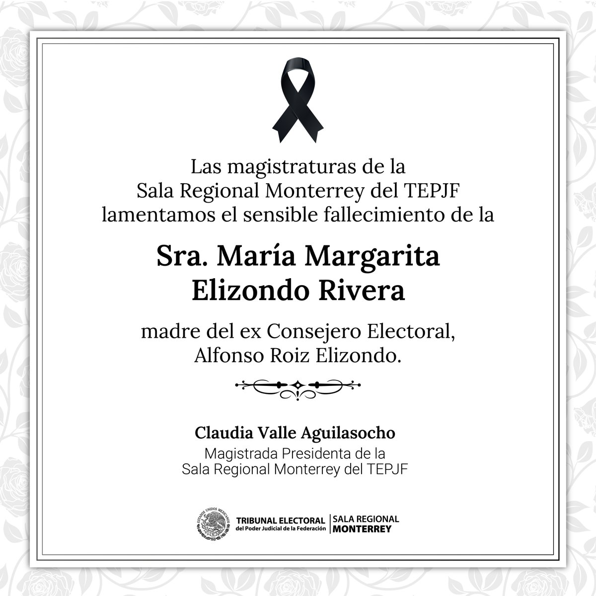 Las Magistraturas de la #SalaRegionalMonterreydelTEPJF expresamos nuestro más sentido pésame al ex Consejero Electoral Alfonso Roiz Elizondo, por el sensible fallecimiento de la Sra. María Margarita Elizondo Rivera.
Nuestras condolencias para su familia, amistades y