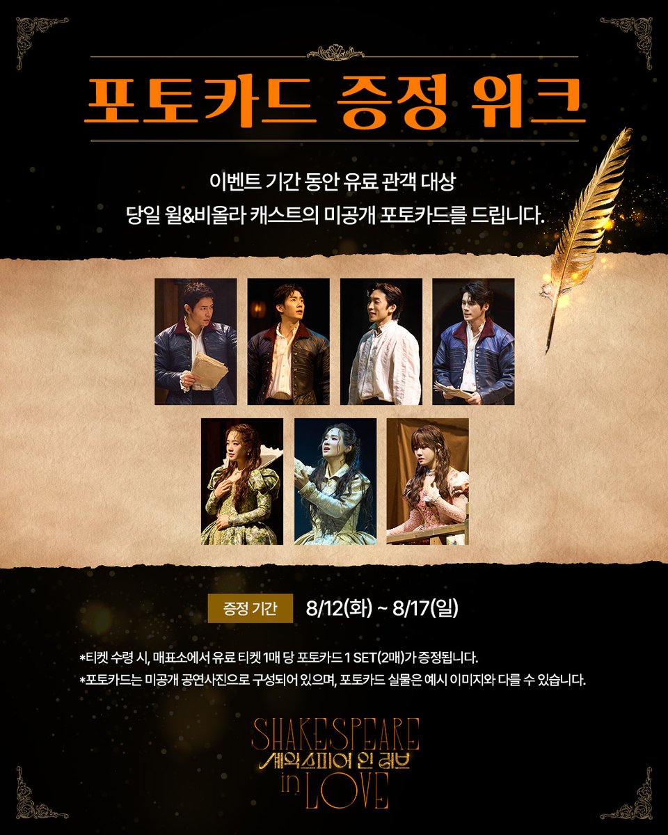 ｜EVENT｜#셰익스피어인러브

포토카드 증정 위크📸

이벤트 기간 동안 유료 관객 대상
당일 윌&amp;비올라 캐스트의 미공개 포토카드를 드립니다.

🪶증정기간: 8/12(화) ~ 8/17(일)

자세한 내용은 이미지 참고 부탁드립니다.

연극 <셰익스피어 인 러브>
2025.07.05-09.14
예술의전당 CJ토월극장