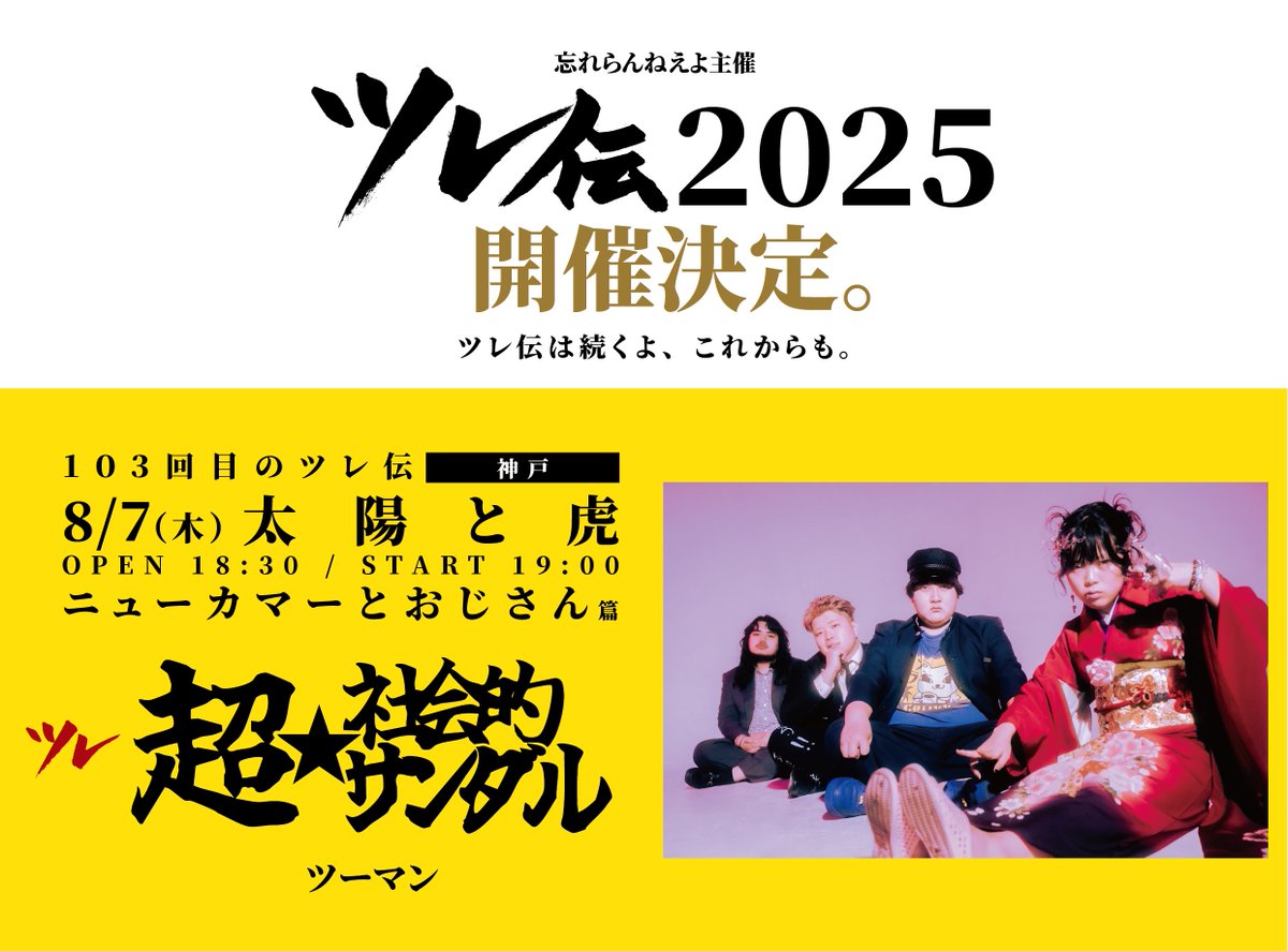 2025.08.07
【103回目のツレ伝-ニューカマーとおじさん篇-】
開場18:30/開演19:00※当日券あり(U-22学割)
先行物販17:00-18:00予定

忘れらんねえよ
希望：超☆社会的サンダル

イベントは100回を重ね44歳を迎えても挑み続ける忘れらんねえよツレ伝の103回目神戸はニューカマーとおじさん篇ツーマン！