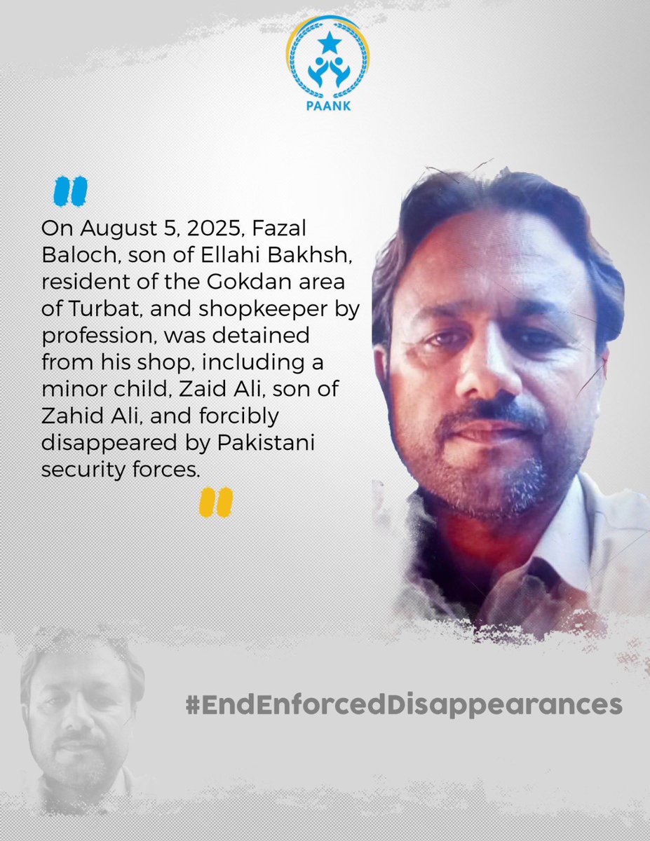 On August 5, 2025, Fazal Baloch, son of Ellahi Bakhsh, resident of the Gokdan area of Turbat, and shopkeeper by profession, was detained from his shop, including a minor child, Zaid Ali, son of Zahid Ali, and forcibly disappeared by Pakistani security forces.