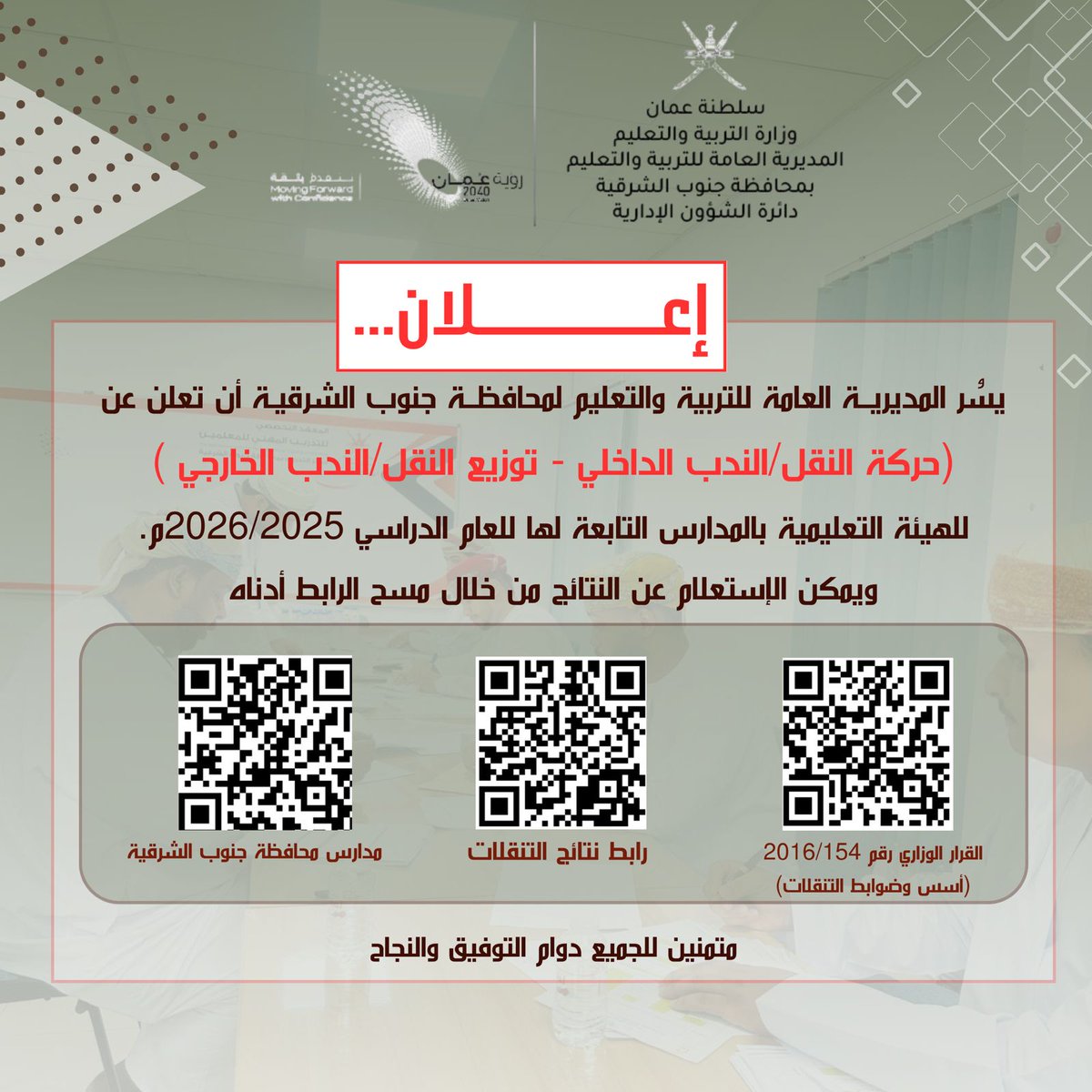 يسُر المديرية العامة للتربية والتعليم لمحافظة جنوب الشرقية أن تعلن عن (حركة النقل/الندب الداخلي - توزيع النقل/الندب الخارجي )
للهيئة التعليمية بالمدارس التابعة لها للعام الدراسي 2026/2025م.
ويمكن الإستعلام عن النتائج من خلال مسح الرابط أدناه
hiring.moe.gov.om/mhresult/

متمنين للجميع