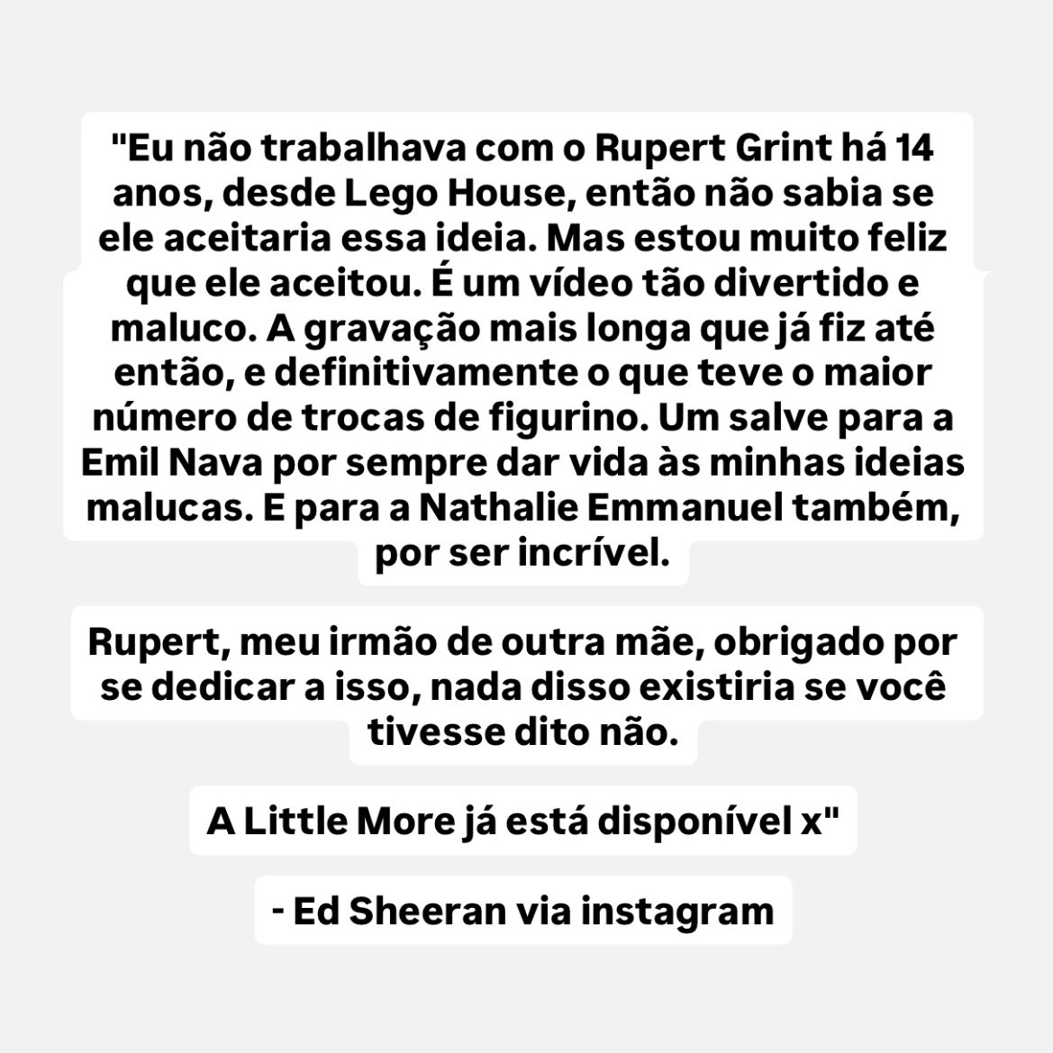“Eu não trabalhava com o Rupert Grint há 14 anos, desde Lego House, então não sabia se ele aceitaria essa ideia. Mas estou muito feliz que ele aceitou. (…) Rupert, meu irmão de outra mãe, obrigado por se dedicar a isso, nada disso existiria se você tivesse dito não”

– Ed 🩷