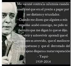 El decía está frase:
Los franco tiradores de éxito ageno,por envidia,como eres ser humano y podrás cometer errores,están al acechó para darte en la cara o en el corazón,sin ninguna compasión.
La ignorancia y la envidia atrevida,nunca atacarán al mediocre.
Yaqui Nuñez Del Risco