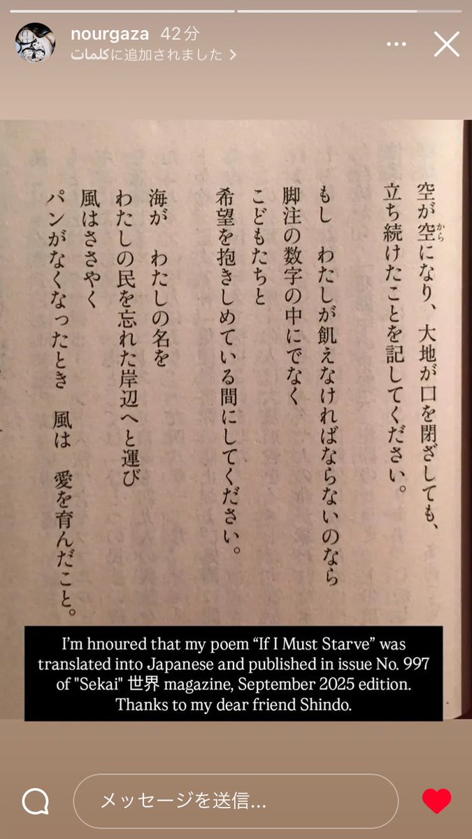 お知らせ。

本日出版される岩波『世界』9月号に、イスラエルの強制飢餓下におられるガザの小説家、ヌールさんが書いた詩が緊急で載っています。

『わたしが飢えなければならないのなら（If I Must Starve）』という題です。

もしも何か感じることがあった方はリプライを下さればガザに伝えます。
