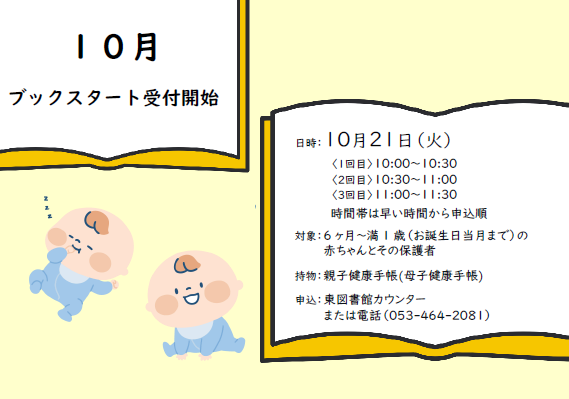 【10月のブックスタート受付開始しました】

日時：10月21日（火）
10:00～10:30／10:30～11:00／11:00～11:30

対象：2024(令和6)年10月～2025(令和7)年4月生まれの赤ちゃんとその保護者

申込：東図書館カウンターまたは電話（053-464-2081）