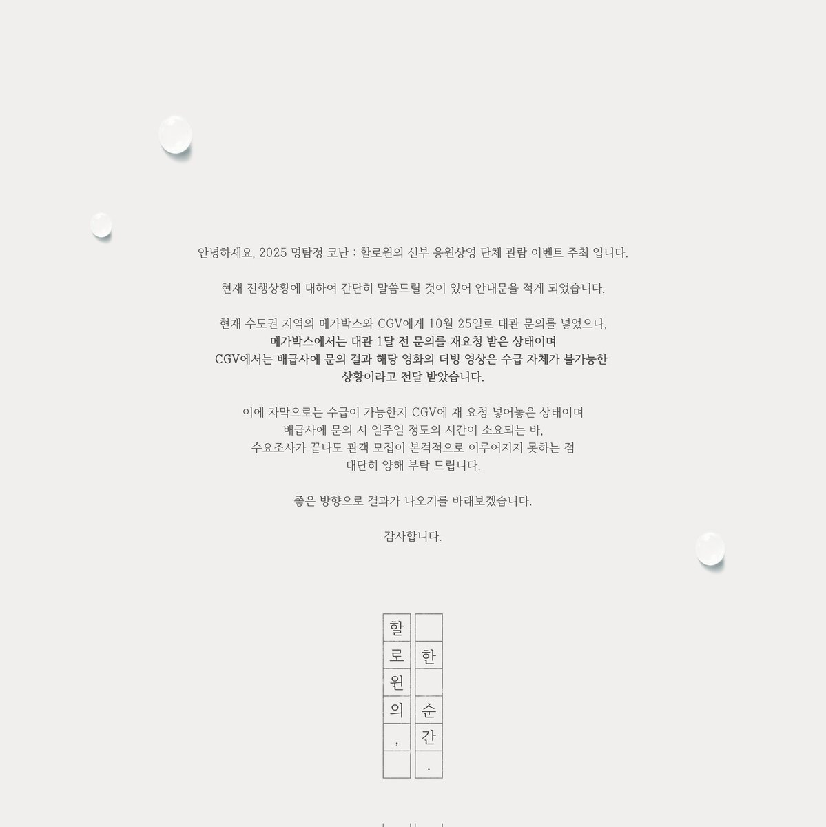 안녕하세요,

명탐정 코난 : 할로윈의 신부 비공식 응원상영 단체 관람 이벤트 주최 입니다.

진행에 앞서 공지사항이 있어 사진으로 첨부하였으니 모쪼록 참고 부탁 드립니다. 

좋은 방향으로 결과가 나오기를 바래보겠습니다. 
감사합니다.

🎃👰🏻‍♀️🙇🏻‍♂️