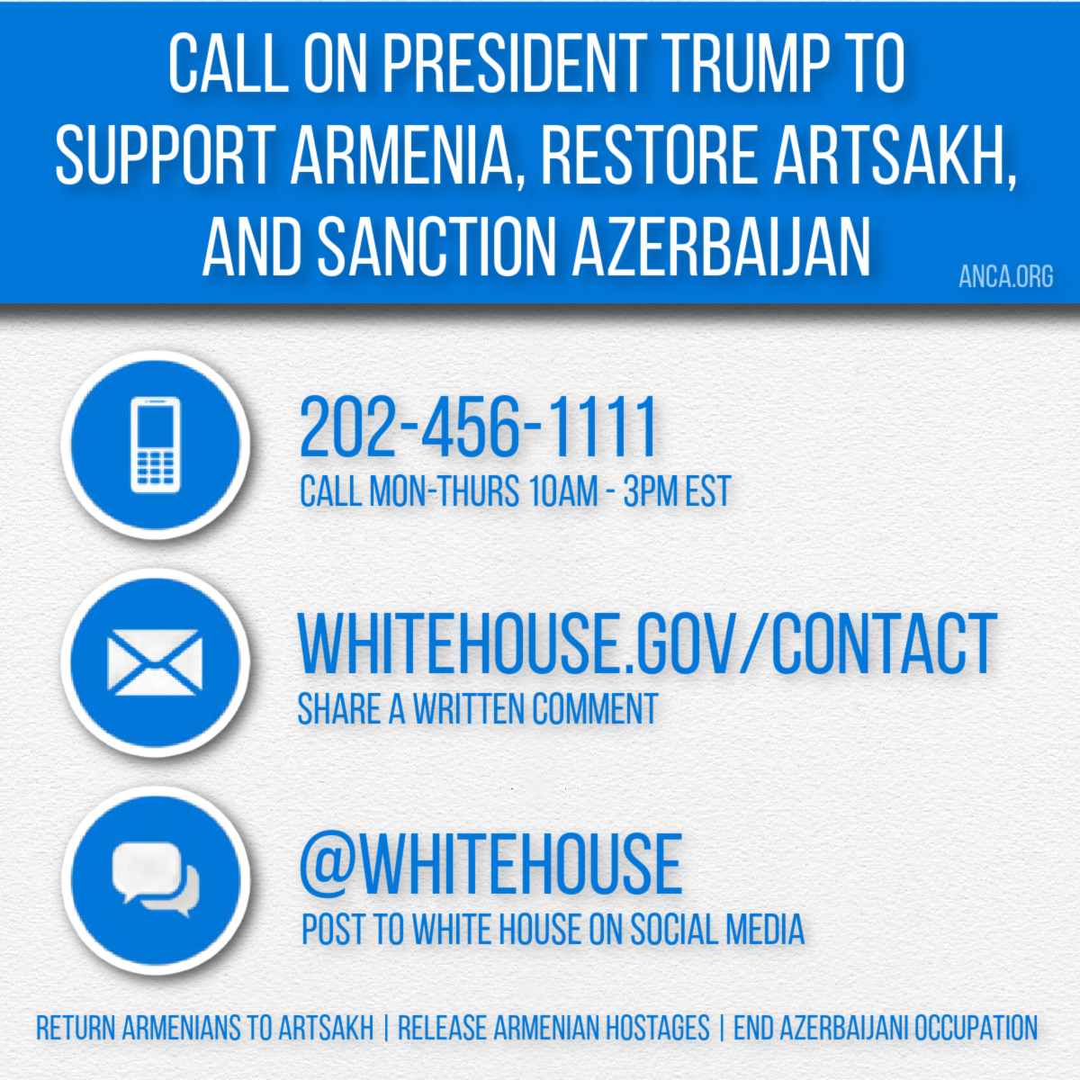 ANCA (@anca_dc) on Twitter photo Ask President Trump to support Armenia, restore Artsakh & sanction Azerbaijan:
1) Call: (202) 456-1111 Mon-Thurs 10AM-3PM
2) Write: WhiteHouse.gov/contact
3) Post to <a href="/WhiteHouse/">The White House</a> & <a href="/realDonaldTrump/">Donald J. Trump</a>
Return Armenians to Artsakh | Release Armenian hostages | End Azeri occupation Ask President Trump to support Armenia, restore Artsakh & sanction Azerbaijan:
1) Call: (202) 456-1111 Mon-Thurs 10AM-3PM
2) Write: WhiteHouse.gov/contact
3) Post to <a href="/WhiteHouse/">The White House</a> & <a href="/realDonaldTrump/">Donald J. Trump</a>
Return Armenians to Artsakh | Release Armenian hostages | End Azeri occupation