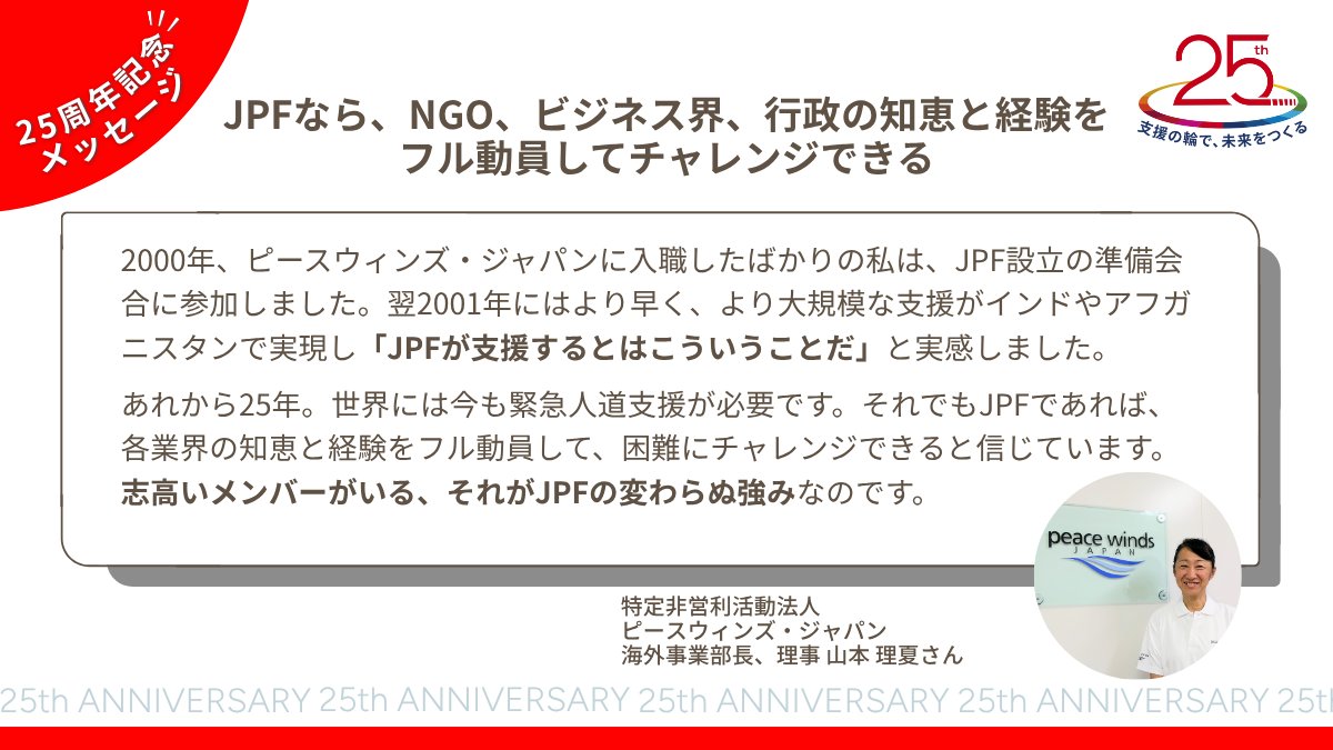 25周年記念メッセージ①✨ JPFは、得意分野を持った45以上のNGOが集まり、それぞれの強みを活かして支援を行っています。 特定非営利活動法人  @PeaceWindsJapan 海外事業部長、理事 山本理夏さんよりJPFへメッセージをいただきました。 🔴 #JPF応援団 をつけて、あなたの  ...