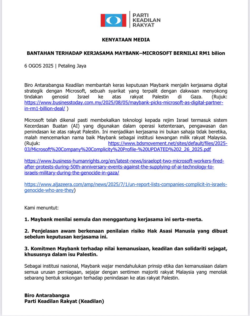 maszlee's tweet photo. KENYATAAN MEDIA

BANTAHAN TERHADAP KERJASAMA MAYBANK–MICROSOFT BERNILAI RM1 bilion

6 OGOS 2025 | Petaling Jaya

Biro Antarabangsa Keadilan membantah keras keputusan Maybank menjalin kerjasama digital
strategik dengan Microsoft, sebuah syarikat yang terpalit dengan dakwaan menyokong tindakan genosid Israel ke atas rakyat Palestin di Gaza. (Rujuk:
https://t.co/6yUFnzyoOZ
in-rm1-billion-deal/ )

Microsoft telah dikenal pasti membekalkan teknologi kepada rejim Israel termasuk sistem
Kecerdasan Buatan (AI) yang digunakan dalam operasi ketenteraan, pengawasan dan penindasan ke atas rakyat Palestin. Ini menjadikan kerjasama ini bukan sahaja tidak beretika, malah mencemarkan nama baik Maybank sebagai institusi kewangan milik rakyat Malaysia.

(Rujuk: https://t.co/VZS74EoxyJ
03/Microsoft%20Company%20Complicity%20Profile-%20UPDATED%202_26_2025.pdf
https://t.co/bqLK1aRkkW
after-protests-during-50th-anniversary-events-against-the-supplying-of-ai-technology-to-
israels-military-during-the-genocide-in-gaza/
https://t.co/DfZTNcnNqz
genocide-who-are-they)

Kami menuntut:

1. Maybank menilai semula dan menggantung kerjasama ini serta-merta.

2. Penjelasan awam berkenaan penilaian risiko Hak Asasi Manusia yang dibuat sebelum keputusan kerjasama ini.

3. Komitmen Maybank terhadap nilai kemanusiaan, keadilan dan solidariti sejagat,
khususnya dalam isu Palestin.

Sebagai institusi nasional, Maybank wajar mendahulukan prinsip etika dan kemanusiaan dalam
semua urusan perniagaan, sejajar dengan sentimen majoriti rakyat Malaysia yang menolak sebarang bentuk sokongan terhadap penindasan ke atas rakyat Palestin.

Biro Antarabangsa
Parti Keadilan Rakyat (Keadilan)