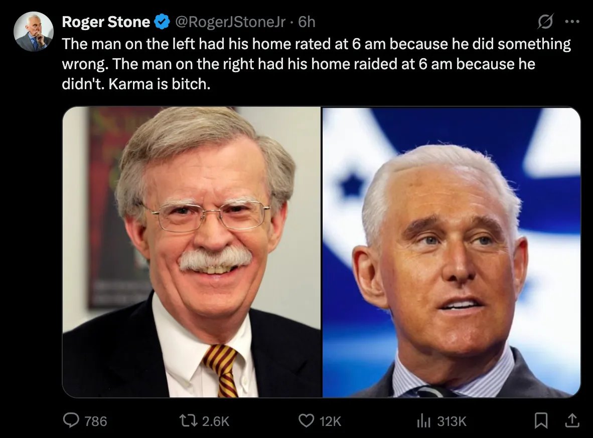 The Vigilant Fox 🦊 (@vigilantfox) on Twitter photo <a href="/RogerJStoneJr/">Roger Stone</a> Shortly afterward, he shared two images: the left showed John Bolton, and the right showed himself.
He wrote: “The man on the left had his home raided at 6 am because he did something wrong. The man on the right had his home raided at 6 am because he didn’t. Karma is a bitch.” <a href="/RogerJStoneJr/">Roger Stone</a> Shortly afterward, he shared two images: the left showed John Bolton, and the right showed himself.
He wrote: “The man on the left had his home raided at 6 am because he did something wrong. The man on the right had his home raided at 6 am because he didn’t. Karma is a bitch.”