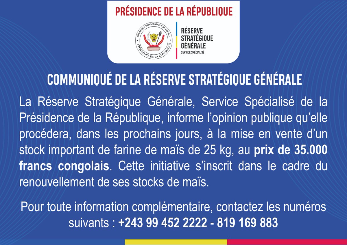 COMMUNIQUÉ DE LA RÉSERVE STRATÉGIQUE GÉNÉRALE

La Réserve Stratégique Générale, Service Spécialisé de la Présidence de République, informe l’opinion publique qu’elle procédera dans les prochains jours à la mise en vente d’un stock important de farine de maïs de 25kg, au prix de