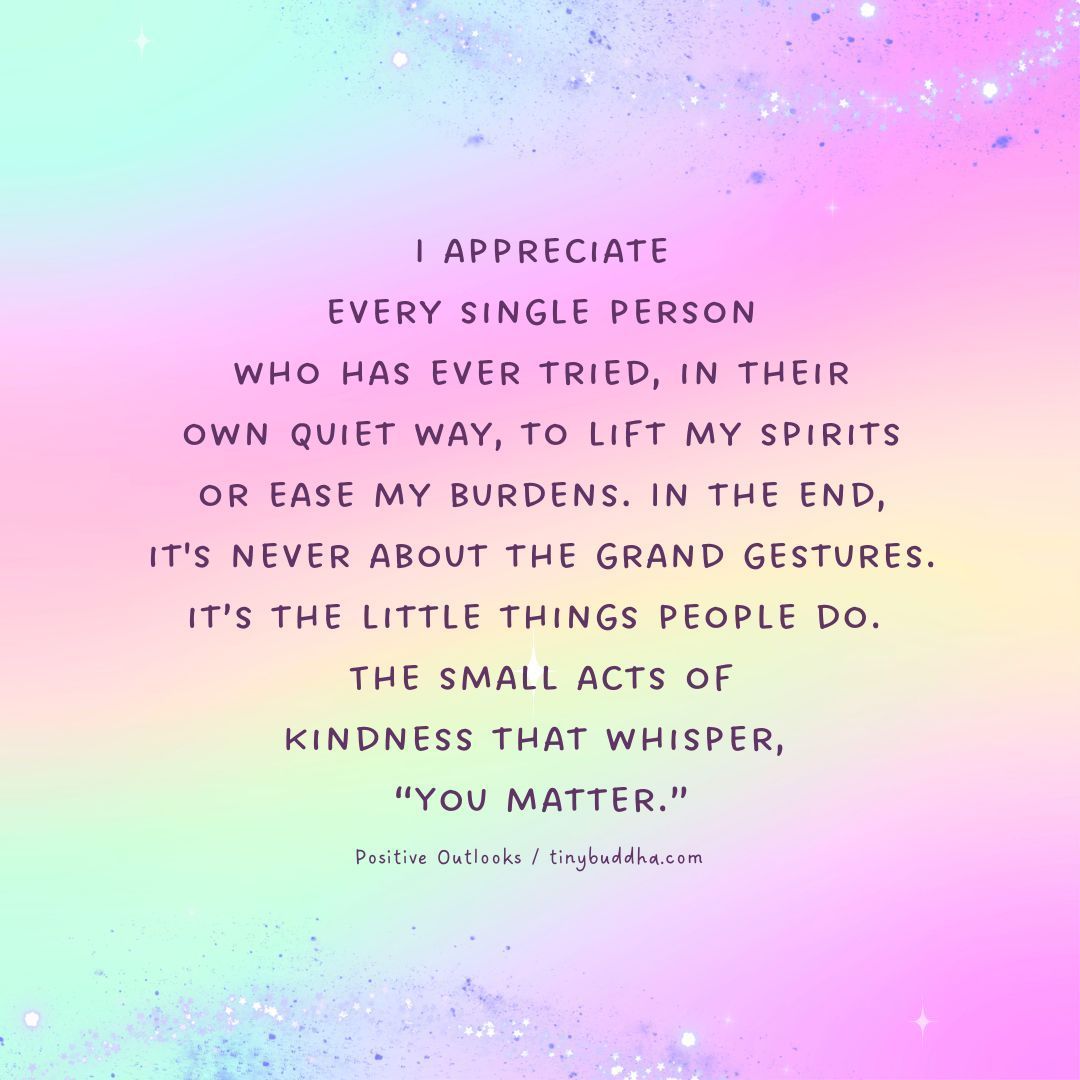 “I appreciate every single person who has ever tried, in their own quiet way, to lift my spirits or ease my burdens. In the end, it's never about the grand gestures. It’s the little things people do. The small acts of kindness that whisper, ‘You matter.’”
