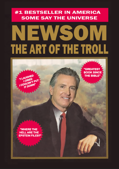 I, GAVIN NEWSOM, AMERICA'S FAVORITE GOVERNOR, JUST RELEASED A BESTSELLER "THE ART OF THE TROLL." IT'S DESTROYING DONALD TRUMP'S BOOK "THE ART OF SUCKING AT EVERYTHING." ALL PROCEEDS WILL GO TO TEACHING DONALD ABOUT BATTERIES. THANK YOU FOR ATTENTION TO THIS MATTER!