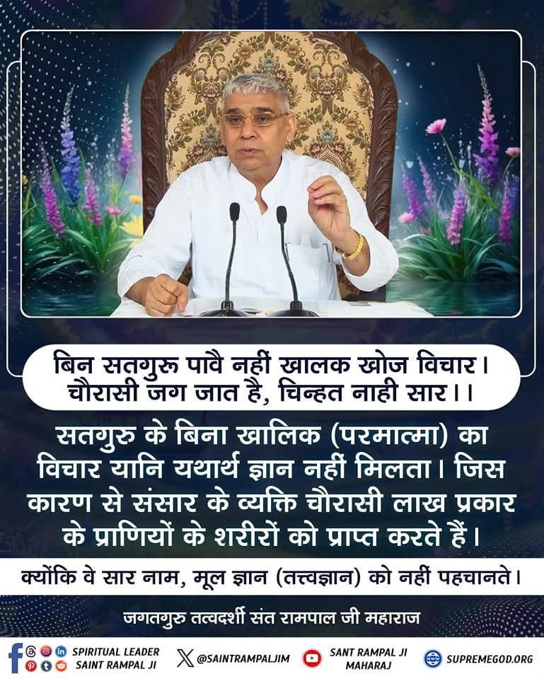 #GodMorningThursday 
📚 📚
बिन सतगुरू पावै नहीं खालक खोज विचार।
चौरासी जग जात है, चिन्हत नाही सार!

सतगुरु के बिना खालिक का विचार यानि यथार्थ ज्ञान नहीं मिलता। जिस कारण से संसार के व्यक्ति चौरासी लाख प्रकार के प्राणियों के शरीरों को प्राप्त करते हैं ......