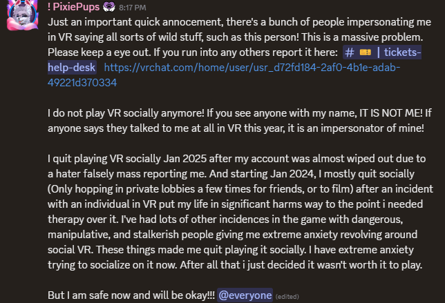 I have a massive problem people impersonating me in VR, saying WILD things. if you see anyone with my name in VR it is NOT ME!!  If someone said they talked to me in VR, it was NOT me. I don't socially play VR anymore.

In 2025 I quit playing VR socially after some incredibly