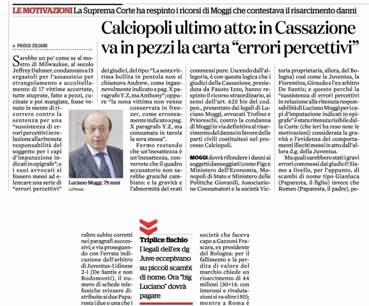 ZZiliani's tweet photo. Quando la Cassazione bocciò i ricorsi di Giraudo e Moggi ritenendo provata "l'esistenza di una strutturata associazione delinquenziale volta all’alterazione del campionato"
Pro memoria per i milioni di smemorati del pianeta calcio che ancora oggi considerano Moggi e Giraudo, e quindi la Juventus, vittime di una macchinazione ai loro danni. Prima l'Ad nel rito abbreviato poi il d.g. nel rito ordinario furono demoliti dalla Corte che respinse ogni loro ricorso: e la Juventus che chiedeva un risarcimento di 444 milioni alla FIGC venne invece condannata a pagare

PREMESSA. (Da Wikipedia) “Lo smemorato di Collegno fu l'uomo amnesico la cui vicenda divenne un caso giudiziario e mediatico (caso Bruneri-Canella) di notevole risonanza in Italia tra il 1927 e il 1931. Trovato privo di documenti, fu ricoverato in manicomio a Collegno e rivendicato da due famiglie, rispettivamente come il professor Giulio Canella, disperso nella prima guerra mondiale, e come il latitante Mario Bruneri.

Anche dopo che il tribunale civile lo ebbe identificato in Bruneri, e nonostante il riscontro delle impronte digitali di quest'ultimo, la famiglia Canella continuò a riconoscere lo sconosciuto come il proprio congiunto. L'uomo emigrò in Brasile dove visse fino alla morte con la moglie di Canella, da cui aveva anche avuto tre figli, e nel paese sudamericano pubblicò articoli di filosofia a firma Giulio Canella. Un confronto tra il DNA del figlio dello smemorato e quello di discendenti dei figli di Canella nati prima della scomparsa in guerra fu eseguito nel 2014, ma non permise l'identificazione dell'uomo con il professore.

Lo «smemorato di Collegno» divenne lo smemorato per antonomasia e l'espressione entrò nell'uso comune per indicare “una persona molto disattenta, che dimentica qualsiasi cosa” o “chi finge di non capire”, “chi fa il finto tonto”.

Vi starete chiedendo: Ziliani è forse impazzito? Il caldo gli ha dato alla testa e invece di occuparsi delle cose del pallone si è dato alla ricostruzione di intricati casi giudiziari passati alla storia? Niente di tutto questo. Ho voluto parlare del caso dello “Smemorato di Collegno” semplicemente perchè, a distanza di quasi un secolo (1927-2025), l’Italia sembra afflitta oggi da una bizzarra pandemia che ricorda molto da vicino quell’accadimento: milioni di casi di “smemorati di Collegno”, o meglio di smemorati tifosi juventini che a 20 anni dall’esplosione di Calciopoli sembrano aver dimenticato tutto di quel vergognoso scandalo che mise il calcio italiano alla gogna del mondo, e in particolare sembrano aver perso memoria della colpevolezza dei componenti l’associazione a delinquere che i giudici di ogni grado individuarono riconoscendo in Luciano Moggi e Antonio Giraudo, rispettivamente direttore generale e Ad della Juventus, i boss della Cupola malavitosa che per anni corruppe l’intero movimento calcistico italiano falsandone i campionati (a dirlo, anzi a metterlo nero su bianco non sono io, furono i giudici).

Dal processo del 2006 sono passati due decenni ma ancora oggi milioni di tifosi juventini novelli “smemorati di Collegno” - non per niente comune della cintura metropolitana di Torino - si ostinano a dimenticare, o fanno finta di non ricordare cadendo dalle nuvole, che la Juventus fu a lungo il cancro del calcio italiano e rivendicano ancora oggi l’innocenza dei due dirigenti apicali della riconosciuta associazione a delinquere, Moggi e Giraudo, spacciati addirittura per vittime di una oscura macchinazione ordita ai loro danni. Moggi e Giraudo che a lungo e in tutte le sedi ricorsero contro le sentenze dei tribunali, e che sempre vennero respinti con perdite.

Poichè conservare la memoria di fatti e accadimenti che hanno fatto la storia, sia pure quella minore del pallone, è importante, ripubblico oggi i due articoli con i quali, nel 2015 per quanto riguarda Giraudo e nel 2016 per quanto riguarda Moggi, raccontai sul Fatto Quotidiano la misera fine fatta dai ricorsi dei due dirigenti juventini all’ultimo grado di giudizio, quello della Corte di Cassazione: che li bocciò integralmente confermando a carico dei due dirigenti della Juventus, i grandi corruttori del Sistema Calcio, il reato di associazione a delinquere.

RICORSO IN CASSAZIONE DI GIRAUDO (1 agosto 2015)

Avete presente i 444 milioni che la Juventus da anni minaccia di chiedere alla FIGC come risarcimento per i danni che le sentenze di Calciopoli, nell’estate 2006, le avrebbero arrecato: a spanne 130 milioni per il calo in Borsa, 80 per la mancata partecipazione alla Champions, 100 per la svalutazione del marchio, 50 per la diminuzione dei diritti televisivi più ammennicoli vari? Beh, erano una boiata pazzesca. Grazie alla pubblicazione delle motivazioni con cui la Cassazione ha dichiarato prescritto (ma non assolto) Antonio Giraudo, l’Ad della Juventus che era stato condannato in appello a 1 anno e 8 mesi per associazione a delinquere e frode sportiva, la realtà che emerge, messa nero su bianco dai giudici, è la seguente: la Juventus, al pari del suo massimo dirigente Giraudo, sarà chiamata a risarcire in solido, in sede civile, i danneggiati di Calciopoli a cominciare proprio dalla FIGC. Una novità assoluta che scaturisce al termine del rito abbreviato scelto da Giraudo: nel rito ordinario scelto da Moggi - di cui si attendono ancora le motivazioni - la Juventus era stata esclusa come possibile soggetto risarcitore.

Dopo aver spiegato al punto 41.1 (pag. 42) i motivi per cui le parti lese Brescia Calcio e Victoria 2000 - la società di Gazzoni Frascara, a quel tempo presidente del Bologna retrocesso al pari del Brescia - hanno diritto a ottenere il risarcimento, al punto 41.2 la Cassazione scrive: “Ancora più evidente il danno per la FIGC (…) sicché al di là del pregiudizio patrimoniale va riconosciuto, come ha fatto la Corte di Napoli, sicuramente una componente non patrimoniale derivante da un danno all’immagine pienamente risarcibile se derivante da reato”. Insomma: non è la FIGC che dovrà pagare i danni alla Juventus, ma la Juventus - assieme a Giraudo - che dovrà pagarli alla FIGC e alle altre parti lese.

Nelle 45 pagine delle motivazioni la Cassazione demolisce indirettamente ma interamente le ragioni del fantomatico ricorso juventino da 444 milioni: quelle di essere stata oggetto di dure sanzioni (retrocessione in B, due scudetti tolti, deprezzamento del parco giocatori eccetera) non comminate ad altri club colpevoli, per il comportamento dei loro dirigenti, degli stessi reati contestati a Moggi e a Giraudo. Il riferimento è all’Inter (per le telefonate di Facchetti) e al Milan (Meani): ma la Cassazione smonta in toto il teorema rimarcando l’evidenza, per Giraudo e Moggi, del delitto di associazione a delinquere non certo imputabile a Facchetti e a Meani.

Secondo la Cassazione, che ha respinto tutti e 13 i ricorsi presentati da Giraudo, come quello sul preteso numero ridotto di partecipanti all’associazione a delinquere (“nel caso in esame - si legge al punto 41.5 - è facilmente desumibile che il numero degli associati superasse il numero di dieci”; e si citano i nomi di Giraudo, Moggi, Mazzini, Bergamo, Pairetto, De Santis, Lanese, Bertini, Racalbuto, Pieri, Cassarà, Gabriele e altri ancora), è pienamente confermata “l’esistenza di una strutturata associazione delinquenziale volta all’alterazione o comunque al condizionamento del campionato 20024-2005, evidenziando la disponibilità ab origine di un sistema di comunicazione tra i vari associati sostanzialmente segreta (…) al riparo da intrusioni esterne, sistema di comunicazione sapientemente sofisticato”.

La Cassazione ricorda le ripetute “riunioni operative” tra Moggi, Giraudo e i designatori Bergamo e Pairetto, sempre clandestine; il loro lavoro congiunto di predisposizione delle griglie arbitrali, “una anomalia sotto il profilo etico, deontologico e valutabile in sede penale”; le schede telefoniche a prova di intercettazione acquistate in Svizzera e distribuite a designatori e arbitri; la forte “ingerenza esercitata da Giraudo nella duplice veste di dirigente della Juventus e di consigliere federale non solo per il conseguimento di vantaggi per la Juventus ma anche per il salvataggio di altre squadre come Fiorentina e Lazio; i poteri di condizionamento di Giraudo e Moggi sui giornalisti di tv e stampa specializzata, poteri “volti a proteggere la società Juventus e gli arbitri che ne avevano diretto gli incontri”; il loro potere di tagliare le gambe ed emarginare tesserati considerati “disturbatori”, e quindi nemici, come ad esempio Zeman.

Altra evidenza: anche i fratelli Della Valle e la Fiorentina saranno chiamati a risarcire le parti lese di Calciopoli. Dopo essere stati a lungo penalizzati dalla gang di Moggi e Giraudo, per scongiurare la retrocessione in serie B del club viola i Della Valle si inchinarono al potere della Cupola che si attivò, nella parte finale del campionato, per far scattare “l’operazione salvataggio della Fiorentina”. Anche la Lazio e Lotito sono più volte citati come beneficiati dalla Cupola nella volata-salvezza. Beneficiati a danno di Atalanta, Brescia e Bologna. Che adesso, a distanza di dieci anni, possono finalmente rivalersi sui loro persecutori.

RICORSO IN CASSAZIONE DI MOGGI (12 agosto 2016)

Sarebbe un po’ come se al mostro di Milwaukee, al secolo Jeffrey Dahmer, condannato a 15 ergastoli per l’assassinio per strangolamento e accoltellamento di 17 vittime accertate, tutte stuprate, fatte a pezzi, cucinate e poi mangiate, fosse venuto in mente di ricorrere contro la sentenza per una “sussistenza di errori percettivi in relazione alla ritenuta responsabilità del soggetto per i capi d’imputazione indicati in epigrafe”; e i suoi avvocati si fossero messi ad elencare una serie di “errori percettivi” dei giudici del tipo: “La sesta vittima bollita in pentola non si chiamava Andrew, come ingannevolmente indicato a pag. X paragrafo Y.Z., ma Anthony”; oppure “la nona vittima non venne conservata in freezer come erroneamente indicato a pag X paragrafo Y.Z., ma consumata in tavola la sera stessa”.

Fermo restando che un’inesattezza è un’inesattezza, converrete che il quadro accusatorio non sarebbe granché cambiato: e la gravità e l’abnormità dei reati compiuti pure. Uscendo dall’allegoria, è con questa logica che i giudici della Cassazione, presieduta da Fausto Izzo, hanno respinto il ricorso straordinario, ai sensi dell’art. 625 bis del codice penale, presentato dai legali di Luciano Moggi, avvocato Trofino e Prioreschi, contro la condanna di Moggi in via definitiva al risarcimento del danno in favore delle parti civili costituitesi nel processo Calciopoli.

Moggi dovrà rifondere i danni ai soggetti danneggiati (come FIGC, Ministero dell’Economia, Monopoli di Stato e Ministero delle Politiche Giovanili, Associazione Consumatori e la società Victoria 2000 proprietaria, allora, del Bologna) così come la Juventus, la Fiorentina, Giraudo e l’ex arbitro De Santis; e questo perchè “la sussistenza di errori percettivi in relazione alla ritenuta responsabilità di Luciano Moggi per i capi d’imputazione indicati in epigrafe” è stata ritenuta risibile dalla Corte (che ieri ha reso note le motivazioni) considerata la gravità e l’evidenza dei comportamenti illeciti messi in atto dall’allora d.g. della Juventus.

Ma quali sarebbero stati i gravi errori commessi dai giudici? Siamo a livello, per l’appunto, di scambi di nome tipo Gianluca (Paparesta, il figlio) invece che Romeo (Paparesta, il padre), peraltro subito corretti nei paragrafi successivi; e via proseguendo con l’errata indicazione dell’arbitro di Juventus-Udinese 2-1 (De Santis e non Rodomonti), il numero di schede telefoniche svizzere distribuite ai due Paparesta (due o una che poi padre e figlio si passavano?), la non rilevanza penale, secondo i legali di Moggi, della formazione delle griglie arbitrali che Big Luciano assemblava assieme ai due designatori, per finire con l’immancabile supercazzola dell’incompetenza territoriale; tutte questioni su cui i giudici di ben tre tribunali avevano già ampiamente maturato, in dieci anni di processi, convinzioni e relative sanzioni.

P.S. Se l'articolo ti è piaciuto e ancora non conosci il mio account "Palla Avvelenata" su Substack, vieni a dargli un'occhiata      
https://t.co/l4gP5JEXPE  
e valuta la possibilità di abbonarti. Con 6 euro al mese o 60 all'anno mi sosterrai nel mio lavoro di giornalismo-verità e avrai ogni giorno una buona lettura e un'informazione libera che nessuno ti dà, anzi che spesso ti viene nascosta