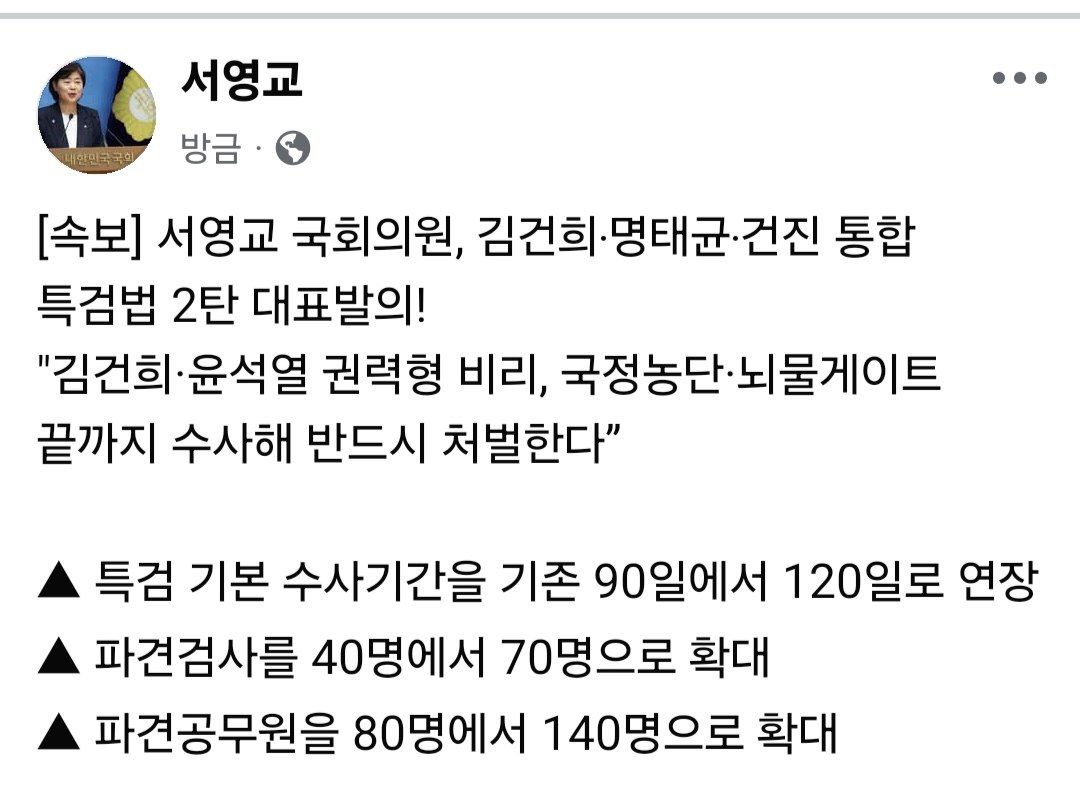 [속보] 서영교 국회의원, 김건희‧명태균‧건진 통합 특검법 2탄 대표발의!
"김건희·윤석열 권력형 비리, 국정농단·뇌물게이트 끝까지 수사해 반드시 처벌한다”

▲ 특검 기본 수사기간을 기존 90일에서 120일로 연장
▲ 파견검사를 40명에서 70명으로 확대
▲ 파견공무원을 80명에서 140명으로 확대