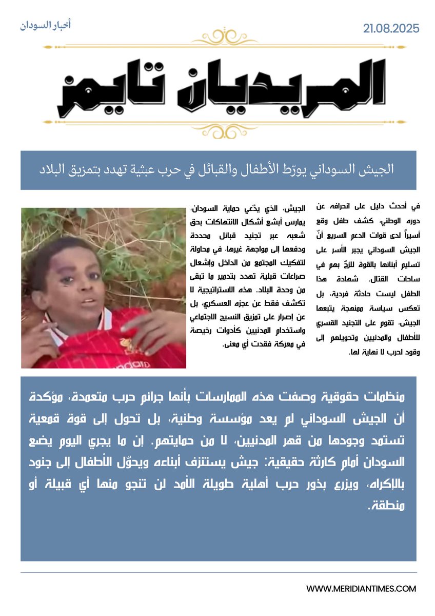 *الجيش السوداني يورّط الأطفال والقبائل في حرب عبثية تهدد بتمزيق البلاد*

*المـريديان تايمز*
في أحدث دليل على انحرافه عن دوره الوطني، كشف طفل وقع أسيراً لدى قوات الدعم السريع أنّ الجيش السوداني يجبر الأسر على تسليم أبنائها بالقوة للزجّ بهم في ساحات القتال. شهادة هذا الطفل ليست