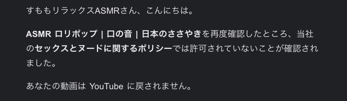 YouTubeに投稿していた動画が1本削除されてしまいました。動画削除が悪い流れに繋がりそうで少し怖い😓
再審査も通りませんでした。
問題とされたシーンはまだ飴を舐め始めて無いしもちろん服は着用してるんだけどね。画面に薄だいだい色が多いからヌード認定されちゃったのかもなぁ…。